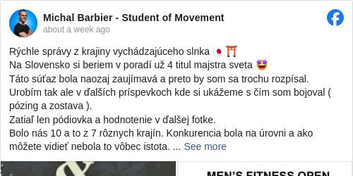 Michal Barbier - Student of Movement: Rýchle správy z krajiny vychádzajúceho slnka 🇯🇵⛩ 
 Na Slovensko si beriem v poradí už 4 titul majstra sveta 🤩
 Táto súťaz bola naozaj zaujímavá a preto by som sa trochu rozpísal. Urobím tak ale v ďalších príspevkoch kde si ukážeme s čím som bojoval ( pózing a zostava ).
 Zatiaľ len pódiovka a hodnotenie v ďalšej fotke.
 Bolo nás 10 a to z 7 rôznych krajín. Konkurencia bola na úrovni a ako môžete vidieť nebola to vôbec istota. 
 V pózingu som skončil na 4 mieste ale naštastie som prebil akrobatickou zostavou, ktorá ma po spočítaní bodov posunula na 1 miesto. 
 Bol to teda boj, ktorý nešiel ľahko ! Avšak so zaťatými zubami to nakoniec cinklo 😊

 Ďakujem všetkým čo mi držali palce 🤞 Ďakujem rodine, priateľom, @safkst_ifbb_slovakia za možnosť reprezentovať 🇸🇰, Peťovi Kokoškovi za záverečnú diétu, @beata.granakova a @simona__sb za spásu po semifinále kde to bolo naozaj na mále 🤦‍♂️

 Veľa z vás mi písalo, že to bude istota … Nikdy ale neviete s kým budete súťažiť, ako sa pri diete budete cítiť, či vám všetko výjde tak ako máte natrénované atď atď … Jasne, že po bytke je každý generál ale ustriehnuť si každý jeden detail, ktorý porota sleduje je náročné ! Všetko ale dopadlo skvelo a preto sa teším, že sa domov na sviatky vraciam s ďalším cinkajúcim zlatom na krku 😊

 #fitness </hashtag/fitness?__eep__=6&fref=mentions&ref=embed_post> #ifbb </hashtag/ifbb?__eep__=6&fref=mentions&ref=embed_post> #worldchampionships </hashtag/worldchampionships?__eep__=6&fref=mentions&ref=embed_post> #majstrovstvasveta </hashtag/majstrovstvasveta?__eep__=6&fref=mentions&ref=embed_post> #2024 #acrobatics </hashtag/acrobatics?__eep__=6&fref=mentions&ref=embed_post> #flexibility </hashtag/flexibility?__eep__=6&fref=mentions&ref=embed_post> #hybrid </hashtag/hybrid?__eep__=6&fref=mentions&ref=embed_post> #bodybuilding </hashtag/bodybuilding?__eep__=6&fref=mentions&ref=embed_post> #kalistenika </hashtag/kalistenika?__eep__=6&fref=mentions&ref=embed_post> #handbalancing </hashtag/handbalancing?__eep__=6&fref=mentions&ref=embed_post> #performer </hashtag/performer?__eep__=6&fref=mentions&ref=embed_post> #parkour </hashtag/parkour?__eep__=6&fref=mentions&ref=embed_post> #calisthenics </hashtag/calisthenics?__eep__=6&fref=mentions&ref=embed_post> #strength </hashtag/strength?__eep__=6&fref=mentions&ref=embed_post> #physique </hashtag/physique?__eep__=6&fref=mentions&ref=embed_post> 

 @duklabanskabystrica 
 @safkst_ifbb_slovakia

