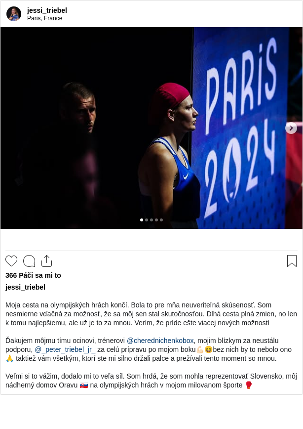 

Moja cesta na olympijských hrách končí. Bola to pre mňa neuveriteľná skúsenosť. Som nesmierne vďačná za možnosť, že sa môj sen stal skutočnosťou. Dlhá cesta plná zmien, no len k tomu najlepšiemu, ale už je to za mnou. Verím, že príde ešte viacej nových možností

Ďakujem môjmu tímu ocinovi, trénerovi @cherednichenkobox, mojim blízkym za neustálu podporu, @_peter_triebel_jr_ za celú prípravu po mojom boku💪🏻😆bez nich by to nebolo ono🙏 taktiež vám všetkým, ktorí ste mi silno držali palce a prežívali tento moment so mnou.

Veľmi si to vážim, dodalo mi to veľa síl. Som hrdá, že som mohla reprezentovať Slovensko, môj nádherný domov Oravu 🇸🇰 na olympijských hrách v mojom milovanom športe 🥊