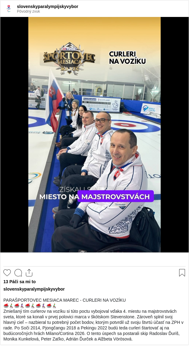 

PARAŠPORTOVEC MESIACA MAREC - CURLERI NA VOZÍKU
🥌👨‍🦽‍➡️🥌👩🏻‍🦽‍➡️🥌👨‍🦽‍➡️🥌👩🏻‍🦽‍➡️🥌👨‍🦽‍➡️
Zmiešaný tím curlerov na vozíku si túto poctu vybojoval vďaka 4. miestu na majstrovstvách sveta, ktoré sa konali v prvej polovici marca v škótskom Stevenstone. Zároveň splnil svoj hlavný cieľ – nazbieral tu potrebný počet bodov, ktorým potvrdil už svoju štvrtú účasť na ZPH v rade. Po Soči 2014, Pjongčangu 2018 a Pekingu 2022 budú teda curleri štartovať aj na budúcoročných hrách Milano/Cortina 2026. O tento úspech sa postarali skip Radoslav Ďuriš, Monika Kunkelová, Peter Zaťko, Adrián Ďurček a Alžbeta Vörösová.