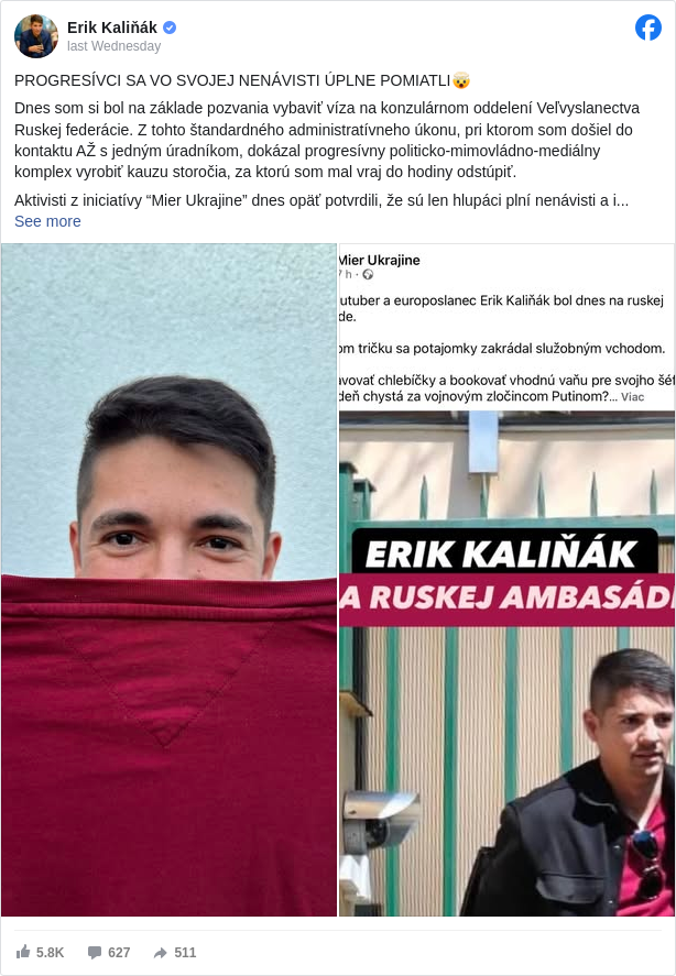 Erik Kaliňák: PROGRESÍVCI SA VO SVOJEJ NENÁVISTI ÚPLNE POMIATLI🤯

 Dnes som si bol na základe pozvania vybaviť víza na konzulárnom oddelení Veľvyslanectva Ruskej federácie. Z tohto štandardného administratívneho úkonu, pri ktorom som došiel do kontaktu AŽ s jedným úradníkom, dokázal progresívny politicko-mimovládno-mediálny komplex vyrobiť kauzu storočia, za ktorú som mal vraj do hodiny odstúpiť.

 Aktivisti z iniciatívy “Mier Ukrajine” dnes opäť potvrdili, že sú len hlupáci plní nenávisti a ich pracovnou metódou je klamstvo.

 Z ich dnešného obvinenia, že som sa “na neoficiálnu návštevu ruskej ambasády potajomky zakrádal služobným vchodom v ružovom tričku”, nesedí ani jedno slovo.

 1) Nešlo o neoficiálnu návštevu ambasády, keďže som bol len na konzulárnom oddelení, ktoré slúži verejnosti.

 2) Nikam som sa “potajomky nezakrádal”, pred budovou, kde ma odfotili, som strávil dokopy asi 15 minút pri debate s verejnosťou.

 3) Nešiel som žiadnym “služobným vchodom”, ale dverami určenými verejnosti, rovnako ako všetci ostatní, ktorí tam riešili svoje záležitosti.

 4) A ani to tričko nie je ružové, ale červené, (prípadne burgundy, ako ma upozornila manželka).

 Na zvyšok konšpirácií, ktoré dokázali vyprodukovať tieto choré hlavy, nemá zmysel reagovať, ale už sa teším, čo napíšu, keď ma nabudúce “pristihnú”, ako si potajomky pochutnávam na ruskej zmrzline… To ešte len bude megaškandál a dôvod na ďalší protest!

 Doba, keď agresívni aktivisti a ich spriaznené médiá diktovali politikom čo budú robiť, našťastie skončila a som presvedčený, že zákon o vyššej transparentnosti mimovládneho sektora naplno ukáže, ako sa financuje tento pseudo-občiansky sektor, ktorý za Progresívne Slovensko odvádza tú najšpinavšiu prácu.

