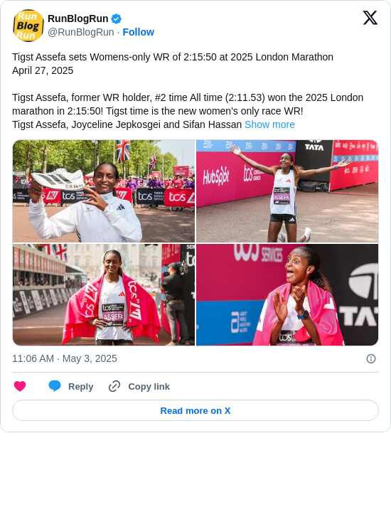 RunBlogRun: Tigst Assefa sets Womens-only WR of 2:15:50 at 2025 London Marathon
April 27, 2025

Tigst Assefa, former WR holder, #2 time All time (2:11.53) won the 2025 London marathon in 2:15:50! Tigst time is the new women's only race WR!
Tigst Assefa, Joyceline Jepkosgei and Sifan Hassan https://t.co/cQ4IVWwN7I