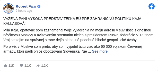 Robert Fico: VÁŽENÁ PANI VYSOKÁ PREDSTAVITEĽKA EÚ PRE ZAHRANIČNÚ POLITIKU KAJA KALLASOVÁ!

 Milá Kaja, opätovne som zaznamenal tvoje vyjadrenia na moju adresu v súvislosti s dnešnou návštevou Moskvy a avizovaným stretnutím nielen s prezidentom Ruskej federácie V. Putinom. Vraj nestojím na správnej strane dejín alebo iné podobné hlboké geopolitické úvahy. 

 Po prvé, v Moskve som preto, aby som vyjadril úctu viac ako 60 000 vojakom Červenej armády, ktorí padli pri oslobodzovaní Slovenska. Nie je mi zrejmé, čo títo statoční ľudia majú spoločné so súčasnou medzinárodnou situáciou. 

 Po druhé, ako vysoko postavená úradníčka Európskej komisie nemáš absolútne žiadnu právomoc kritizovať suverénneho premiéra suverénnej krajiny, ktorý konštruktívne pristupuje ku všetkej európskej agende. 

 Po tretie, nesúhlasím s politikou novej železnej opony, na ktorej tak intenzívne pracuješ. 

 Po štvrté, kladiem ti otázku ako sa dá robiť diplomacia a zahraničná politika, ak sa politici nemajú stretávať a viesť normálny dialóg o otázkach, na ktoré majú rozdielny názor.

 S úctou 
 Robert Fico

