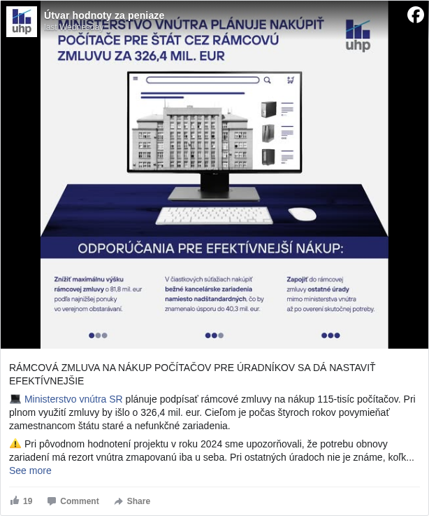 Útvar hodnoty za peniaze: RÁMCOVÁ ZMLUVA NA NÁKUP POČÍTAČOV PRE ÚRADNÍKOV SA DÁ NASTAVIŤ EFEKTÍVNEJŠIE 

 💻 Ministerstvo vnútra SR <https://www.facebook.com/ministerstvovnutraSR?fref=mentions&ref=embed_post> plánuje podpísať rámcové zmluvy na nákup 115-tisíc počítačov. Pri plnom využití zmluvy by išlo o 326,4 mil. eur. Cieľom je počas štyroch rokov povymieňať zamestnancom štátu staré a nefunkčné zariadenia. 

 ⚠️ Pri pôvodnom hodnotení projektu v roku 2024 sme upozorňovali, že potrebu obnovy zariadení má rezort vnútra zmapovanú iba u seba. Pri ostatných úradoch nie je známe, koľko počítačov a s akými parametrami potrebujú nakúpiť. Rámcová zmluva by mala zohľadňovať reálne potreby. 

 ➡️ Rámcová zmluva sa nemusí vyčerpať celá, avšak pre efektívny nákup je vhodné nastaviť jej výšku na úroveň trhu už pred čiastkovými objednávkami. Vo verejnom obstarávaní dostalo MV SR najnižšiu ponuku 244,6 mil. eur. 

 ✅ Odporúčame preto znížiť maximálnu výšku rámcovej zmluvy na úroveň najnižšej ponuky z tendra. Už pri podpise by tak MV SR znížilo celkový rámec o 81,8 mil. eur. 

 ✅ Rámcovú zmluvu odporúčame využiť najmä na nákup bežných kancelárskych zariadení. Teraz sú jej súčasťou napríklad aj vysokovýkonné počítače za takmer 3 800 eur bez uvedenia, či a ktorí zamestnanci ich potrebujú. Náhradou vysokovýkonných počítačov a monitorov za bežné zariadenia by sa dosiahla úspora do 40,3 mil. eur. 

 ✅ Odporúčame tiež priebežne zohľadňovať vysúťažené ceny z jednotlivých čiastkových súťaží, keďže z nich by sa podľa očakávania mali dosiahnuť lepšie ceny ako v rámcovej ponuke. Takto sa zabezpečí, že sa pri opakovaných objednávkach nenakúpia rovnaké zariadenia drahšie. 

 🔗 Aktualizované hodnotenie nájdete na stránke: https://www.mfsr.sk/uhp/hodnotenia/ <https://l.facebook.com/l.php?u=https%3A%2F%2Fwww.mfsr.sk%2Fuhp%2Fhodnotenia%2F&h=AT0UqdUccy1Zac_liIfwKWuYTTU2KNg4kywkuQJHyJ85EsPH6zF1UjV9lgUeaU3XbsdlC_13w4bO0cURH6E7PfdfGpJ_phKCp6eTsReUrhbYg86rQkJVS0ODXowYWFls1rM>

