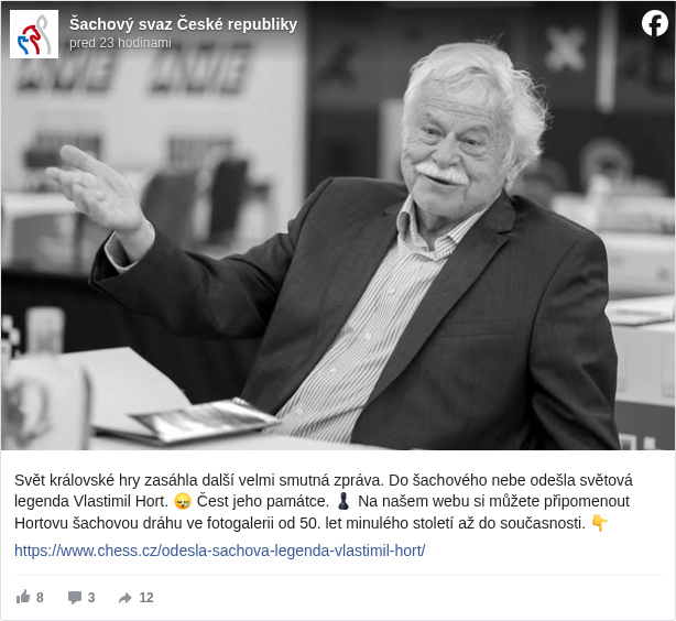 Šachový svaz České republiky: Svět královské hry zasáhla další velmi smutná zpráva. Do šachového nebe odešla světová legenda Vlastimil Hort. 😪 Čest jeho památce. ♟ Na našem webu si můžete připomenout Hortovu šachovou dráhu ve fotogalerii od 50. let minulého století až do současnosti. 👇 

 https://www.chess.cz/odesla-sachova-legenda-vlastimil-hort/ <https://l.facebook.com/l.php?u=https%3A%2F%2Fwww.chess.cz%2Fodesla-sachova-legenda-vlastimil-hort%2F&h=AT0ejkJVTm9Zt8hTDHcqt6vnzkOWAViUg4dDfpfuBuvKYi1ChIKBvXnMTiOOA-Yjnegzh-HyQo9AvM-_1LkKOvQ17BVXsnX01IkXk72vt1j_8NnRLmIvhrWy4OX4E6NH0jE>

