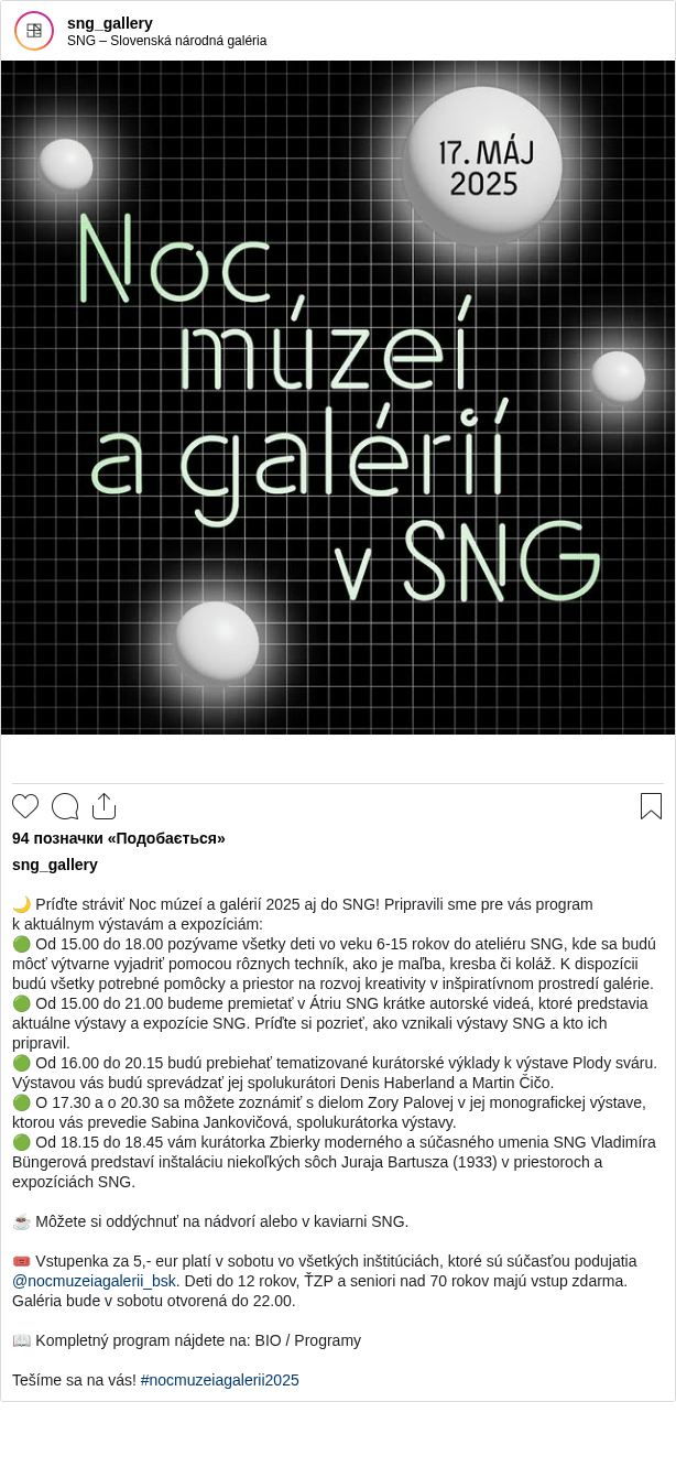 

🌙 Príďte stráviť Noc múzeí a galérií 2025 aj do SNG! Pripravili sme pre vás program k aktuálnym výstavám a expozíciám:
🟢 Od 15.00 do 18.00 pozývame všetky deti vo veku 6-15 rokov do ateliéru SNG, kde sa budú môcť výtvarne vyjadriť pomocou rôznych techník, ako je maľba, kresba či koláž. K dispozícii budú všetky potrebné pomôcky a priestor na rozvoj kreativity v inšpiratívnom prostredí galérie.
🟢 Od 15.00 do 21.00 budeme premietať v Átriu SNG krátke autorské videá, ktoré predstavia aktuálne výstavy a expozície SNG. Príďte si pozrieť, ako vznikali výstavy SNG a kto ich pripravil. 
🟢 Od 16.00 do 20.15 budú prebiehať tematizované kurátorské výklady k výstave Plody sváru. Výstavou vás budú sprevádzať jej spolukurátori Denis Haberland a Martin Čičo.
🟢 O 17.30 a o 20.30 sa môžete zoznámiť s dielom Zory Palovej v jej monografickej výstave, ktorou vás prevedie Sabina Jankovičová, spolukurátorka výstavy.
🟢 Od 18.15 do 18.45 vám kurátorka Zbierky moderného a súčasného umenia SNG Vladimíra Büngerová predstaví inštaláciu niekoľkých sôch Juraja Bartusza (1933) v priestoroch a expozíciách SNG.

☕ Môžete si oddýchnuť na nádvorí alebo v kaviarni SNG.

🎟 Vstupenka za 5,- eur platí v sobotu vo všetkých inštitúciách, ktoré sú súčasťou podujatia @nocmuzeiagalerii_bsk. Deti do 12 rokov, ŤZP a seniori nad 70 rokov majú vstup zdarma. Galéria bude v sobotu otvorená do 22.00.

📖 Kompletný program nájdete na: BIO / Programy

Tešíme sa na vás! #nocmuzeiagalerii2025