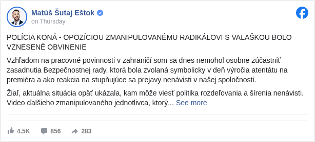 Matúš Šutaj Eštok: POLÍCIA KONÁ - OPOZÍCIOU ZMANIPULOVANÉMU RADIKÁLOVI S VALAŠKOU BOLO VZNESENÉ OBVINENIE 

 Vzhľadom na pracovné povinnosti v zahraničí som sa dnes nemohol osobne zúčastniť zasadnutia Bezpečnostnej rady, ktorá bola zvolaná symbolicky v deň výročia atentátu na premiéra a ako reakcia na stupňujúce sa prejavy nenávisti v našej spoločnosti.

 Žiaľ, aktuálna situácia opäť ukázala, kam môže viesť politika rozdeľovania a šírenia nenávisti. Video ďalšieho zmanipulovaného jednotlivca, ktorý verejne máva valaškou a vyhráža sa predsedovi vlády, je mrazivým dôkazom, že tento trend sa nebezpečne prehlbuje. Ešte znepokojujúcejšie je, že takéto osoby sú opakovane spájané s opozičnými stranami, ktoré namiesto jasného odsúdenia podobných prejavov mlčky podporujú atmosféru nenávisti. Predstavitelia politického zoskupenia Demokrati dokonca vyzdvihujú tohto nešťastníka, čo je absolútna nehoráznosť.

 Ako minister vnútra som odhodlaný zabezpečiť, aby takéto správanie nemalo v našej krajine miesto. Bezpečnosť občanov Slovenskej republiky je absolútnou prioritou a voči prejavom nenávisti, vyhrážkam a násiliu budeme postupovať s maximálnou rozhodnosťou.

 Dôkazom, že polícia koná, je obvinenie tejto osoby za prečin podnecovania. Za rovnaký prečin bola obvinená aj ďalšia osoba, čo potvrdzuje nulovú toleranciu voči nenávistným prejavom.

 Polícia v tejto veci naplnila svoju povinnosť v plnom rozsahu a ďalší postup je teraz v rukách prokuratúry. Touto cestou by som chcel opäť apelovať na všetkých, aby sme každý svojím malým dielom prispeli k upokojeniu situácie v spoločnosti.

