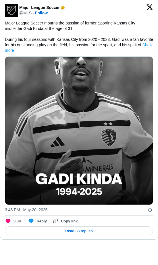 Major League Soccer: Major League Soccer mourns the passing of former Sporting Kansas City midfielder Gadi Kinda at the age of 31.

During his four seasons with Kansas City from 2020 - 2023, Gadi was a fan favorite for his outstanding play on the field, his passion for the sport, and his spirit of https://t.co/dI7oIm6gPC