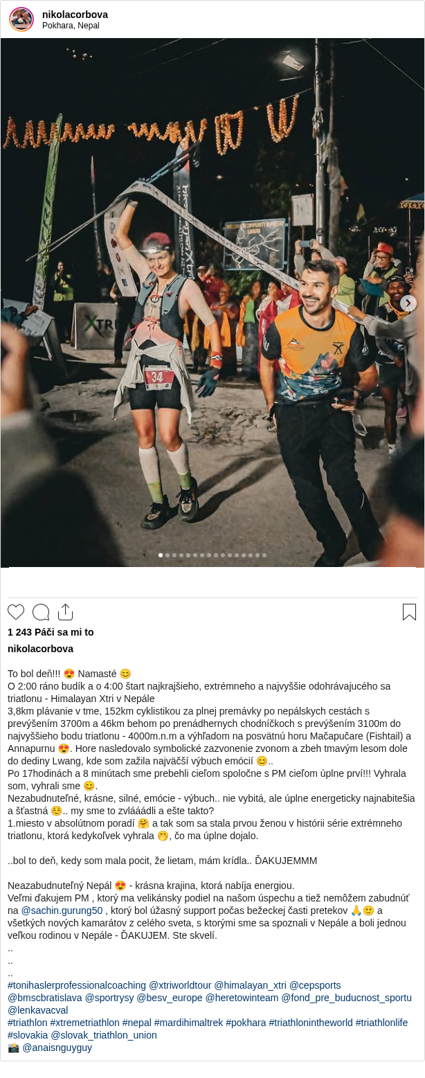 

To bol deň!!! 😍 Namasté 😊
O 2:00 ráno budík a o 4:00 štart najkrajšieho, extrémneho a najvyššie odohrávajucého sa triatlonu - Himalayan Xtri v Nepále
3,8km plávanie v tme, 152km cyklistikou za plnej premávky po nepálskych cestách s prevýšením 3700m a 46km behom po prenádhernych chodníčkoch s prevýšením 3100m do najvyššieho bodu triatlonu - 4000m.n.m a výhľadom na posvätnú horu Mačapučare (Fishtail) a Annapurnu 😍. Hore nasledovalo symbolické zazvonenie zvonom a zbeh tmavým lesom dole do dediny Lwang, kde som zažila najväčší výbuch emócií 😊..
Po 17hodinách a 8 minútach sme prebehli cieľom spoločne s PM cieľom úplne prví!!! Vyhrala som, vyhrali sme 😊.
Nezabudnuteľné, krásne, silné, emócie - výbuch.. nie vybitá, ale úplne energeticky najnabitešia a šťastná ☺️.. my sme to zvlááádli a ešte takto?
1.miesto v absolútnom poradí 🤗 a tak som sa stala prvou ženou v histórii série extrémneho triatlonu, ktorá kedykoľvek vyhrala 🤭, čo ma úplne dojalo.

..bol to deň, kedy som mala pocit, že lietam, mám krídla.. ĎAKUJEMMM

Neazabudnuteľný Nepál 😍 - krásna krajina, ktorá nabíja energiou.
Veľmi ďakujem PM , ktorý ma velikánsky podiel na našom úspechu a tiež nemôžem zabudnúť na @sachin.gurung50 , ktorý bol úžasný support počas bežeckej časti pretekov 🙏🙂 a všetkých nových kamarátov z celého sveta, s ktorými sme sa spoznali v Nepále a boli jednou veľkou rodinou v Nepále - ĎAKUJEM. Ste skvelí.
..
..
..
#tonihaslerprofessionalcoaching @xtriworldtour @himalayan_xtri @cepsports @bmscbratislava @sportrysy @besv_europe @heretowinteam @fond_pre_buducnost_sportu @lenkavacval
#triathlon #xtremetriathlon #nepal #mardihimaltrek #pokhara #triathlonintheworld #triathlonlife #slovakia @slovak_triathlon_union
📸 @anaisnguyguy
