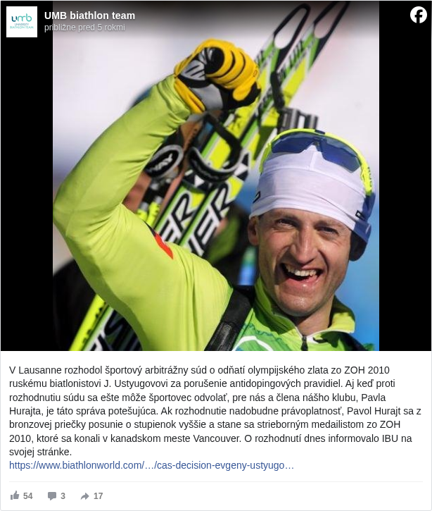 UMB biathlon team: V Lausanne rozhodol športový arbitrážny súd o odňatí olympijského zlata zo ZOH 2010 ruskému biatlonistovi J. Ustyugovovi za porušenie antidopingových pravidiel. Aj keď proti rozhodnutiu súdu sa ešte môže športovec odvolať, pre nás a člena nášho klubu, Pavla Hurajta, je táto správa potešujúca. Ak rozhodnutie nadobudne právoplatnosť, Pavol Hurajt sa z bronzovej priečky posunie o stupienok vyššie a stane sa strieborným medailistom zo ZOH 2010, ktoré sa konali v kanadskom meste Vancouver. O rozhodnutí dnes informovalo IBU na svojej stránke. 
 https://www.biathlonworld.com/…/cas-decision-evgeny-ustyugo… <https://l.facebook.com/l.php?u=https%3A%2F%2Fwww.biathlonworld.com%2Fnews%2Fdetail%2Fcas-decision-evgeny-ustyugov-found-guilty-of-anti-doping-rule-violation&h=AT1LmF5Mcf3ZvJfJLdfRL8phMCjIqviDnRDMwkYuRoNZ69i__CZ3Wd3s1LOGHBRUNUnYHoDmjcK8QYyQZUq823g-93kTWMCTy5mzghRVBOR5a_9NKxBk_HzUngMmSfTJ-ZqxgH6Bw7Z3i4Pb>

