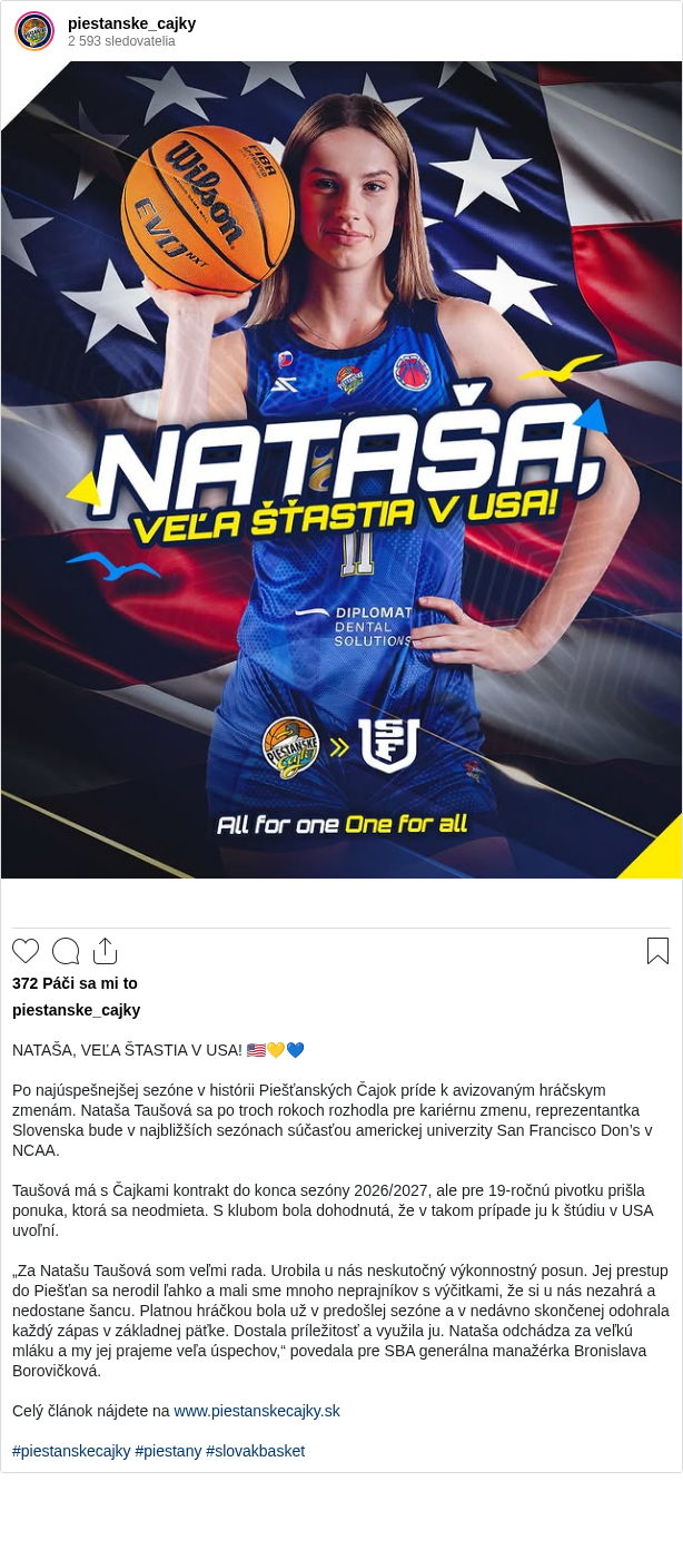 

NATAŠA, VEĽA ŠTASTIA V USA! 🇺🇸💛💙

Po najúspešnejšej sezóne v histórii Piešťanských Čajok príde k avizovaným hráčskym zmenám. Nataša Taušová sa po troch rokoch rozhodla pre kariérnu zmenu, reprezentantka Slovenska bude v najbližších sezónach súčasťou americkej univerzity San Francisco Don’s v NCAA.

Taušová má s Čajkami kontrakt do konca sezóny 2026/2027, ale pre 19-ročnú pivotku prišla ponuka, ktorá sa neodmieta. S klubom bola dohodnutá, že v takom prípade ju k štúdiu v USA uvoľní.

„Za Natašu Taušová som veľmi rada. Urobila u nás neskutočný výkonnostný posun. Jej prestup do Piešťan sa nerodil ľahko a mali sme mnoho neprajníkov s výčitkami, že si u nás nezahrá a nedostane šancu. Platnou hráčkou bola už v predošlej sezóne a v nedávno skončenej odohrala každý zápas v základnej päťke. Dostala príležitosť a využila ju. Nataša odchádza za veľkú mláku a my jej prajeme veľa úspechov,“ povedala pre SBA generálna manažérka Bronislava Borovičková.

Celý článok nájdete na www.piestanskecajky.sk

#piestanskecajky #piestany #slovakbasket