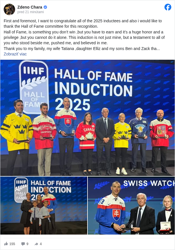 Zdeno Chara: First and foremost, I want to congratulate all of the 2025 inductees and also i would like to thank the Hall of Fame committee for this recognition. 
 Hall of Fame, is something you don’t win ,but you have to earn and it’s a huge honor and a privilege ,but you cannot do it alone. This induction is not just mine, but a testament to all of you who stood beside me, pushed me, and believed in me.
 Thank you to my family, my wife Tatiana ,daughter Elliz and my sons Ben and Zack thank you for your unconditional love ,continues support and never stop believing in me. Your sacrifices and love gave me the ability and opportunities to reach for the stars. Without you, this would not be possible and this recognition belongs to you as much as belongs to me ,thank you and I love you.
 To my parents, my mom Veronika ,my sister Barbora you always encouraged me to follow my dreams and to my dad Zdenek who always told me that hard work, passion, self discipline and strong will for the game would take me farther than anything else — you were right. Thank you.
 The game of hockey is a team sport, and that has always been at the core of everything I’ve done. 
 Huge thank you goes to all of my teammates,coaches and many people who work tirelessly behind the scenes during my 25 years playing this game.
 Thanks the Slovak National team and federation for all the great memories representing our country together.I would like to thank all the fans around the world ,you all make the game of hockey truly special.Reflecting on my career, my gift was my strong will , will that made me to go after things I wanted ,i am proud of the countless hours spent training that brought the victories, the losses, the highs, and the lows. Each experience has shaped me into the person I am today, and I am forever grateful for every moment of pain and joy that led me to this incredible honor.

 Thank you again for this amazing recognition.
 #iihf </hashtag/iihf?__eep__=6&fref=mentions&ref=embed_post> #icehockey </hashtag/icehockey?__eep__=6&fref=mentions&ref=embed_post> #worldchampionship2025 </hashtag/worldchampionship2025?__eep__=6&fref=mentions&ref=embed_post>

