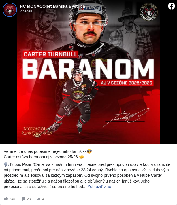 HC MONACObet Banská Bystrica: Veríme, že dnes potešíme nejedného fanúšika😎
 Carter ostáva baranom aj v sezóne 25/26 🤝

 🗣️ Ľuboš Pisár “Carter sa k nášmu tímu vrátil tesne pred prestupovou uzávierkou a okamžite mi pripomenul, prečo bol pre nás v sezóne 23/24 cenný. Rýchlo sa opätovne zžil s klubovým prostredím a zlepšoval sa každým zápasom. Od svojho prvého pôsobenia v klube Carter ukázal, že sa stotožňuje s našou filozofiou a je obľúbený u našich fanúšikov. Jeho profesionalita a súťaživosť sú presne tie hodnoty, ktoré chcem mať v kabíne. Jeho zotrvanie u nás vnímam ako dôležitý krok smerom k stabilite a kontinuite tímovej skladby pre nadchádzajúcu sezónu.”

 Viac nájdete na našom webe: https://www.hc05.sk/…/skvela-sprava-s-timom-pokracuje-carte… <https://l.facebook.com/l.php?u=https%3A%2F%2Fwww.hc05.sk%2Fnovinky%2Fskvela-sprava-s-timom-pokracuje-carter-turnbull&h=AT10lIJ1Nn-pjx-XQnjr4pI59fd8KAqr3Xrxw-f0CaO04MBIkSfAybtXkKfxWS77GYAy2aZBLYVz1jUSxJtKZ-mjQRNOYPlj-83jRpPMhkW1GWABiWvmBBynrzf1k8vtKEc>

