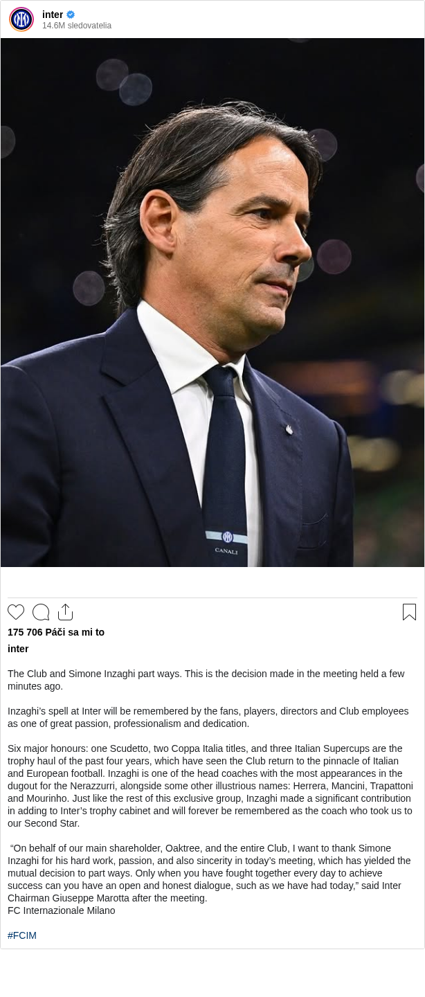 

The Club and Simone Inzaghi part ways. This is the decision made in the meeting held a few minutes ago.

Inzaghi’s spell at Inter will be remembered by the fans, players, directors and Club employees as one of great passion, professionalism and dedication.

Six major honours: one Scudetto, two Coppa Italia titles, and three Italian Supercups are the trophy haul of the past four years, which have seen the Club return to the pinnacle of Italian and European football. Inzaghi is one of the head coaches with the most appearances in the dugout for the Nerazzurri, alongside some other illustrious names: Herrera, Mancini, Trapattoni and Mourinho. Just like the rest of this exclusive group, Inzaghi made a significant contribution in adding to Inter’s trophy cabinet and will forever be remembered as the coach who took us to our Second Star.

 “On behalf of our main shareholder, Oaktree, and the entire Club, I want to thank Simone Inzaghi for his hard work, passion, and also sincerity in today’s meeting, which has yielded the mutual decision to part ways. Only when you have fought together every day to achieve success can you have an open and honest dialogue, such as we have had today,” said Inter Chairman Giuseppe Marotta after the meeting.
FC Internazionale Milano

#FCIM