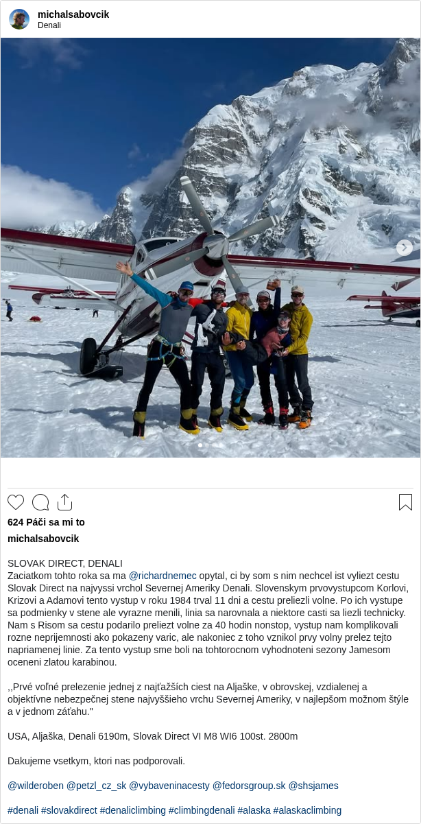 

SLOVAK DIRECT, DENALI
Zaciatkom tohto roka sa ma @richardnemec opytal, ci by som s nim nechcel ist vyliezt cestu Slovak Direct na najvyssi vrchol Severnej Ameriky Denali. Slovenskym prvovystupcom Korlovi, Krizovi a Adamovi tento vystup v roku 1984 trval 11 dni a cestu preliezli volne. Po ich vystupe sa podmienky v stene ale vyrazne menili, linia sa narovnala a niektore casti sa liezli technicky. Nam s Risom sa cestu podarilo preliezt volne za 40 hodin nonstop, vystup nam komplikovali rozne neprijemnosti ako pokazeny varic, ale nakoniec z toho vznikol prvy volny prelez tejto napriamenej linie. Za tento vystup sme boli na tohtorocnom vyhodnoteni sezony Jamesom oceneni zlatou karabinou.

,,Prvé voľné prelezenie jednej z najťažších ciest na Aljaške, v obrovskej, vzdialenej a objektívne nebezpečnej stene najvyššieho vrchu Severnej Ameriky, v najlepšom možnom štýle a v jednom záťahu."

USA, Aljaška, Denali 6190m, Slovak Direct VI M8 WI6 100st. 2800m

Dakujeme vsetkym, ktori nas podporovali.

@wilderoben @petzl_cz_sk @vybaveninacesty @fedorsgroup.sk @shsjames

#denali #slovakdirect #denaliclimbing #climbingdenali #alaska #alaskaclimbing