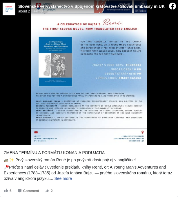 Slovenské veľvyslanectvo v Spojenom kráľovstve / Slovak Embassy in UK: ZMENA TERMÍNU A FORMÁTU KONANIA PODUJATIA

 📚✨ Prvý slovenský román René je po prvýkrát dostupný aj v angličtine!

 📍Príďte s nami osláviť uvedenie prekladu knihy René, or: A Young Man’s Adventures and Experiences (1783–1785) od Jozefa Ignáca Bajzu — prvého slovenského románu, ktorý teraz ožíva v anglickom jazyku.

 📅 26. jún 2025 (štvrtok)
 🕕 Dvere sa otvárajú o 17:00 
 📍 Veľvyslanectvo Slovenskej republiky v Londýne
 👗 Dress code: Smart casual

 📩 RSVP do 23.6. na: emb.london@mzv.sk. Podujatie je organizované v spolupráci s Voltaire Foundation, Oxford <https://www.facebook.com/VoltaireFoundation?fref=mentions&ref=embed_post> 

 ---------------------------------------------------------------------------
 📖✨ René – the first Slovak novel – is now available in English for the very first time!

 Join us to celebrate the launch of René, or: A Young Man’s Adventures and Experiences (1783–1785) by Jozef Ignác Bajza, a true gem of Slovak literature, brought to life in English.

 📅 26 June 2025 (Thursday)
 🕕 Doors open: 5:00 PM
 📍 Embassy of the Slovak Republic in London
 👗 Dress code: Smart casual

 📩 RSVP by 23 June: emb.london@mzv.sk

