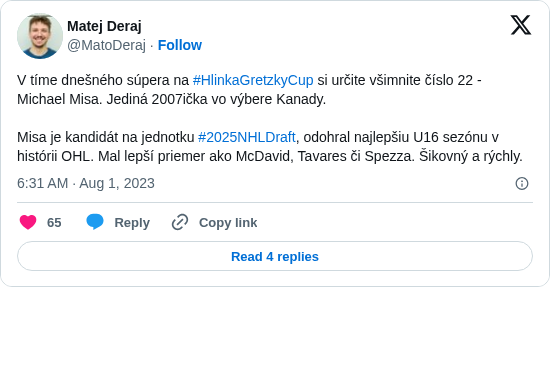 Matej Deraj: V tíme dnešného súpera na #HlinkaGretzkyCup si určite všimnite číslo 22 - Michael Misa. Jediná 2007ička vo výbere Kanady.

Misa je kandidát na jednotku #2025NHLDraft, odohral najlepšiu U16 sezónu v histórii OHL. Mal lepší priemer ako McDavid, Tavares či Spezza. Šikovný a rýchly.