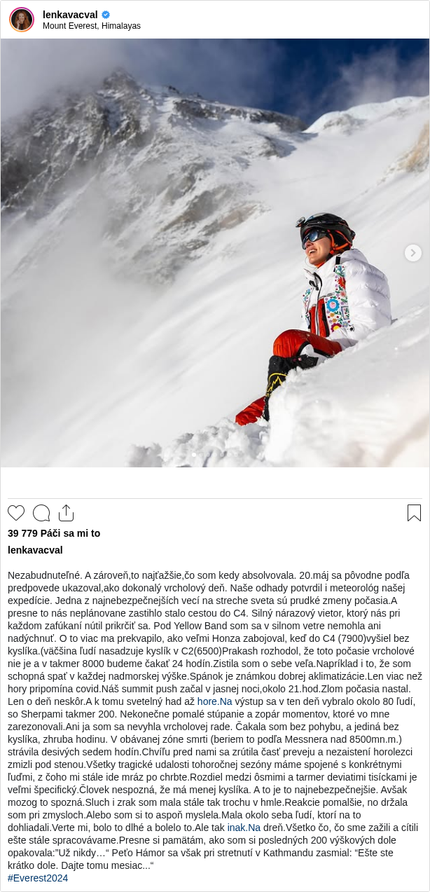 

Nezabudnuteľné. A zároveň,to najťažšie,čo som kedy absolvovala. 20.máj sa pôvodne podľa predpovede ukazoval,ako dokonalý vrcholový deň. Naše odhady potvrdil i meteorológ našej expedície. Jedna z najnebezpečnejších vecí na streche sveta sú prudké zmeny počasia.A presne to nás neplánovane zastihlo stalo cestou do C4. Silný nárazový vietor, ktorý nás pri každom zafúkaní nútil prikrčiť sa. Pod Yellow Band som sa v silnom vetre nemohla ani nadýchnuť. O to viac ma prekvapilo, ako veľmi Honza zabojoval, keď do C4 (7900)vyšiel bez kyslíka.(väčšina ľudí nasadzuje kyslík v C2(6500)Prakash rozhodol, že toto počasie vrcholové nie je a v takmer 8000 budeme čakať 24 hodín.Zistila som o sebe veľa.Napríklad i to, že som schopná spať v každej nadmorskej výške.Spánok je známkou dobrej aklimatizácie.Len viac než hory pripomína covid.Náš summit push začal v jasnej noci,okolo 21.hod.Zlom počasia nastal. Len o deň neskôr.A k tomu svetelný had až hore.Na výstup sa v ten deň vybralo okolo 80 ľudí, so Sherpami takmer 200. Nekonečne pomalé stúpanie a zopár momentov, ktoré vo mne zarezonovali.Ani ja som sa nevyhla vrcholovej rade. Čakala som bez pohybu, a jediná bez kyslíka, zhruba hodinu. V obávanej zóne smrti (beriem to podľa Messnera nad 8500mn.m.) strávila desivých sedem hodín.Chvíľu pred nami sa zrútila časť preveju a nezaistení horolezci zmizli pod stenou.Všetky tragické udalosti tohoročnej sezóny máme spojené s konkrétnymi ľuďmi, z čoho mi stále ide mráz po chrbte.Rozdiel medzi ôsmimi a tarmer deviatimi tisíckami je veľmi špecifický.Človek nespozná, že má menej kyslíka. A to je to najnebezpečnejšie. Avšak mozog to spozná.Sluch i zrak som mala stále tak trochu v hmle.Reakcie pomalšie, no držala som pri zmysloch.Alebo som si to aspoň myslela.Mala okolo seba ľudí, ktorí na to dohliadali.Verte mi, bolo to dlhé a bolelo to.Ale tak inak.Na dreň.Všetko čo, čo sme zažili a cítili ešte stále spracovávame.Presne si pamätám, ako som si posledných 200 výškových dole opakovala:”Už nikdy…“ Peťo Hámor sa však pri stretnutí v Kathmandu zasmial: “Ešte ste krátko dole. Dajte tomu mesiac...“
#Everest2024
