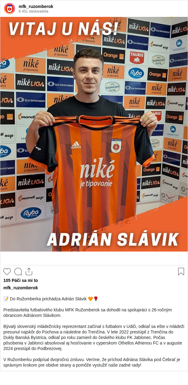 

📝 Do Ružomberka prichádza Adrián Slávik 🧡🌹

Predstavitelia futbalového klubu MFK Ružomberok sa dohodli na spolupráci s 26-ročným obrancom Adriánom Slávikom.

Bývalý slovenský mládežnícky reprezentant začínal s futbalom v Udiči, odkiaľ sa ešte v mládeži presunul najskôr do Púchova a následne do Trenčína. V lete 2022 prestúpil z Trenčína do Dukly Banská Bystrica, odkiaľ po roku zamieril do českého klubu FK Jablonec. Počas pôsobenia v Jablonci absolvoval aj hosťovanie v cyperskom Othellos Athienou FC a v auguste 2024 prestúpil do Podbrezovej.

V Ružomberku podpísal dvojročnú zmluvu. Veríme, že príchod Adriána Slávika pod Čebrať je správnym krokom pre obidve strany a pomôže vystužiť naše zadné rady!