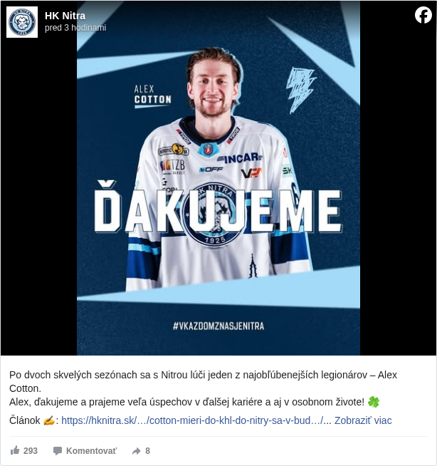 HK Nitra: Po dvoch skvelých sezónach sa s Nitrou lúči jeden z najobľúbenejších legionárov – Alex Cotton.
 Alex, ďakujeme a prajeme veľa úspechov v ďalšej kariére a aj v osobnom živote! 🍀

 Článok ✍️: https://hknitra.sk/…/cotton-mieri-do-khl-do-nitry-sa-v-bud…/ <https://l.facebook.com/l.php?u=https%3A%2F%2Fhknitra.sk%2Fnezaradene%2Fcotton-mieri-do-khl-do-nitry-sa-v-buducnosti-este-vrati%2F&h=AT13JSmCf8gOMJoW8dR8_HlAEeaYncuh0ciCXfkAiuXxacufpwIfPjuDT4awMHgMGYf_aaTWZbi3V1DHa7n3pNy5LTTUMCEaARlqcU-IRavpsFT_fBns0g1jzAeOwDfb26s>

 #hknitra </hashtag/hknitra?__eep__=6&fref=mentions&ref=embed_post> #vkazdomznasjeNitra </hashtag/vkazdomznasjenitra?__eep__=6&fref=mentions&ref=embed_post>

