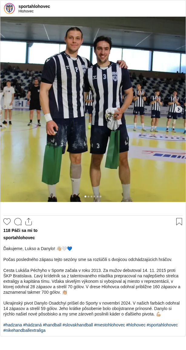 

Ďakujeme, Lukso a Danylo! 👋🏼🤍💙

Počas posledného zápasu tejto sezóny sme sa rozlúčili s dvojicou odchádzajúcich hráčov.

Cesta Lukáša Péchyho v Sporte začala v roku 2013. Za mužov debutoval 14. 11. 2015 proti ŠKP Bratislava. Ľavý krídelník sa z talentovaného mladíka prepracoval na najlepšieho strelca extraligy a kapitána tímu. Vďaka skvelým výkonom si vybojoval aj miesto v reprezentácii, v ktorej odohral 28 zápasov a strelil 70 gólov. V drese Hlohovca odohral približne 160 zápasov a zaznamenal takmer 700 gólov. 👏🏼

Ukrajinský pivot Danylo Osadchyi prišiel do Sporty v novembri 2024. V našich farbách odohral 14 zápasov a strelil 59 gólov. Jeho krátke pôsobenie bolo obojstranne prínosné. Danylo si rýchlo našiel nové pôsobisko a my sme zároveň posilnili káder o ďalšieho pivota. 💪🏼

#hadzana #hádzaná #handball #slovakhandball #mestohlohovec #hlohovec #sportahlohovec #nikehandballextraliga