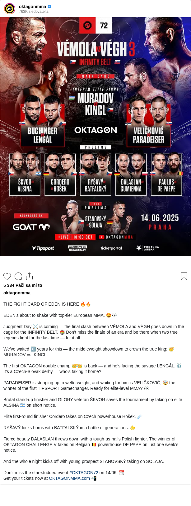 

THE FIGHT CARD OF EDEN IS HERE 🔥🔥

EDEN’s about to shake with top-tier European MMA. 🤩👀

Judgment Day ⚔️ is coming — the final clash between VÉMOLA and VÉGH goes down in the cage for the INFINITY BELT. 🏟️ Don’t miss the finale of an era and be there when two true legends fight for the last time — for it all.

We’ve waited 6️⃣ years for this — the middleweight showdown to crown the true king: 👑 MURADOV vs. KINCL.

The first OKTAGON double champ 👑👑 is back — and he’s facing the savage LENGÁL. ⛓️ It’s a Czech-Slovak derby — who’s taking it home?

PARADEISER is stepping up to welterweight, and waiting for him is VELIČKOVIĆ, 🤯 the winner of the first TIPSPORT Gamechanger. Ready for elite-level MMA? 👀

Brutal stand-up finisher and GLORY veteran ŠKVOR saves the tournament by taking on elite ALSINA 🇦🇷 on short notice.

Elite first-round finisher Cordero takes on Czech powerhouse Hošek. ☄️

RYŠAVÝ locks horns with BATFALSKÝ in a battle of generations. 🌟

Fierce beauty DALASLAN throws down with a tough-as-nails Polish fighter. The winner of OKTAGON CHALLENGE V takes on Belgian 🇧🇪 powerhouse DE PAPE on just one week’s notice.

And the whole night kicks off with young prospect STANOVSKÝ taking on SOLAJA.

Don’t miss the star-studded event #OKTAGON72 on 14/06. 📆
Get your tickets now at OKTAGONMMA.com 📲