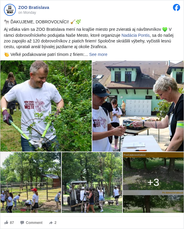 ZOO Bratislava: 🦓 ĎAKUJEME, DOBROVOĽNÍCI! 🧹🌿

 Aj vďaka vám sa ZOO Bratislava mení na krajšie miesto pre zvieratá aj návštevníkov 💚 V rámci dobrovoľníckeho podujatia Naše Mesto, ktoré organizuje Nadácia Pontis <https://www.facebook.com/nadaciapontis?fref=mentions&ref=embed_post>, sa do našej zoo zapojilo až 120 dobrovoľníkov z piatich firiem! Spoločne skrášlili výbehy, vyčistili lesnú cestu, upratali areál bývalej jazdiarne aj okolie žirafinca.

 👏 Veľké poďakovanie patrí tímom z firiem:
 @Kaufland Slovenská republika
 Tatra banka <https://www.facebook.com/tatrabanka?fref=mentions&ref=embed_post> 
 Nestlé <https://www.facebook.com/Nestle?fref=mentions&ref=embed_post>
 @PwCSlovensko
 Takeda Innovations Slovakia

 Vďaka vašej práci sme zvládli to, čo by našim zamestnancom trvalo minimálne 6 dní. Vaša pomoc má pre nás obrovský význam!
 Ak by ste sa aj vy chceli zapojiť, dobrovoľnícke aktivity v zoo prebiehajú počas celého roka. Stačí nám napísať na 👉 dobrovolnici@zoobratislava.sk

 ĎAKUJEME, že pomáhate! 🐾

