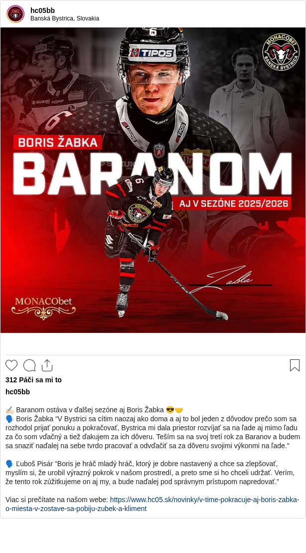 

✍🏻 Baranom ostáva v ďalšej sezóne aj Boris Žabka 😎🤝
🗣️ Boris Žabka “V Bystrici sa cítim naozaj ako doma a aj to bol jeden z dôvodov prečo som sa rozhodol prijať ponuku a pokračovať, Bystrica mi dala priestor rozvíjať sa na ľade aj mimo ľadu za čo som vďačný a tiež ďakujem za ich dôveru. Teším sa na svoj tretí rok za Baranov a budem sa snaziť naďalej na sebe tvrdo pracovať a odvďačiť sa za dôveru svojimi výkonmi na ľade.”

🗣️ Ľuboš Pisár “Boris je hráč mladý hráč, ktorý je dobre nastavený a chce sa zlepšovať, myslím si, že urobil výrazný pokrok v našom prostredí, a preto sme si ho chceli udržať. Verím, že tento rok zúžitkujeme on aj my, a bude naďalej pod správnym prístupom napredovať.”

Viac si prečítate na našom webe: https://www.hc05.sk/novinky/v-time-pokracuje-aj-boris-zabka-o-miesta-v-zostave-sa-pobiju-zubek-a-kliment