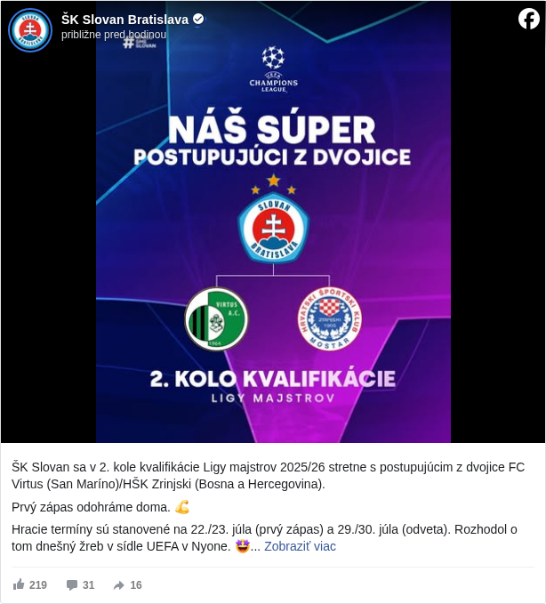 ŠK Slovan Bratislava: ŠK Slovan sa v 2. kole kvalifikácie Ligy majstrov 2025/26 stretne s postupujúcim z dvojice FC Virtus (San Maríno)/HŠK Zrinjski (Bosna a Hercegovina). 

 Prvý zápas odohráme doma. 💪

 Hracie termíny sú stanovené na 22./23. júla (prvý zápas) a 29./30. júla (odveta). Rozhodol o tom dnešný žreb v sídle UEFA v Nyone. 🤩

 #belasimjstri </hashtag/belasimjstri?__eep__=6&fref=mentions&ref=embed_post> #spolusmeslovan </hashtag/spolusmeslovan?__eep__=6&fref=mentions&ref=embed_post>

