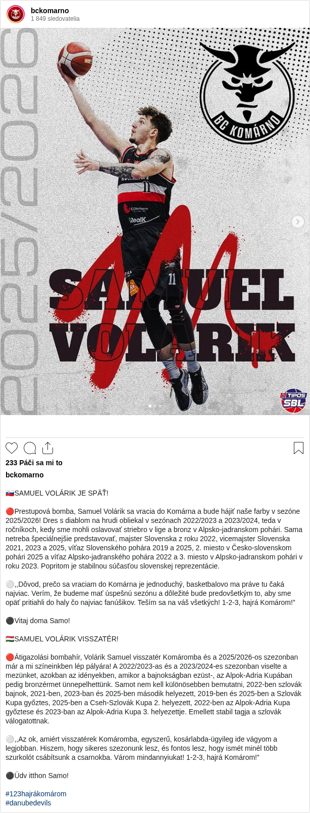 

🇸🇰SAMUEL VOLÁRIK JE SPÄŤ!

🔴Prestupová bomba, Samuel Volárik sa vracia do Komárna a bude hájiť naše farby v sezóne 2025/2026! Dres s diablom na hrudi obliekal v sezónach 2022/2023 a 2023/2024, teda v ročníkoch, kedy sme mohli oslavovať striebro v lige a bronz v Alpsko-jadranskom pohári. Sama netreba špeciálnejšie predstavovať, majster Slovenska z roku 2022, vicemajster Slovenska 2021, 2023 a 2025, víťaz Slovenského pohára 2019 a 2025, 2. miesto v Česko-slovenskom pohári 2025 a víťaz Alpsko-jadranského pohára 2022 a 3. miesto v Alpsko-jadranskom pohári v roku 2023. Popritom je stabilnou súčasťou slovenskej reprezentácie.

⚪️,,Dôvod, prečo sa vraciam do Komárna je jednoduchý, basketbalovo ma práve tu čaká najviac. Verím, že budeme mať úspešnú sezónu a dôležité bude predovšetkým to, aby sme opäť pritiahli do haly čo najviac fanúšikov. Teším sa na váš všetkých! 1-2-3, hajrá Komárom!”

⚫️Vitaj doma Samo!

🇭🇺SAMUEL VOLÁRIK VISSZATÉR!

🔴Átigazolási bombahír, Volárik Samuel visszatér Komáromba és a 2025/2026-os szezonban már a mi színeinkben lép pályára! A 2022/2023-as és a 2023/2024-es szezonban viselte a mezünket, azokban az idényekben, amikor a bajnokságban ezüst-, az Alpok-Adria Kupában pedig bronzérmet ünnepelhettünk. Samot nem kell különösebben bemutatni, 2022-ben szlovák bajnok, 2021-ben, 2023-ban és 2025-ben második helyezett, 2019-ben és 2025-ben a Szlovák Kupa győztes, 2025-ben a Cseh-Szlovák Kupa 2. helyezett, 2022-ben az Alpok-Adria Kupa győztese és 2023-ban az Alpok-Adria Kupa 3. helyezettje. Emellett stabil tagja a szlovák válogatottnak.

⚪️,,Az ok, amiért visszatérek Komáromba, egyszerű, kosárlabda-ügyileg ide vágyom a legjobban. Hiszem, hogy sikeres szezonunk lesz, és fontos lesz, hogy ismét minél több szurkolót csábítsunk a csarnokba. Várom mindannyiukat! 1-2-3, hajrá Komárom!”

⚫️Üdv itthon Samo!

#123hajrákomárom
#danubedevils
