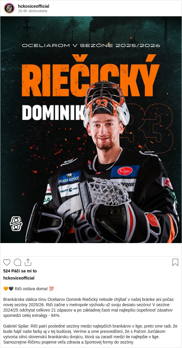 

🧡🖤 Riči ostáva doma! 💯

Brankárska stálica tímu Oceliarov Dominik Riečický nebude chýbať v našej bránke ani počas novej sezóny 2025/26. Riči začne v metropole východu už svoju desiatu sezónu! V sezóne 2024/25 odchytal celkovo 21 zápasov a po základnej časti mal najlepšiu úspešnosť zásahov spomedzi celej extraligy - 94%.

Gabriel Spilar: Riči patrí posledné sezóny medzi najlepších brankárov v lige, preto sme radi, že bude hájiť naše farby aj v tej budúcej. Veríme a sme presvedčení, že s Paťom Jurčákom vytvoria silnú slovenskú brankársku dvojicu, ktorá sa zaradí medzi tie najlepšie v lige. Samozrejme Ričimu prajeme veľa zdravia a športovej formy do sezóny.