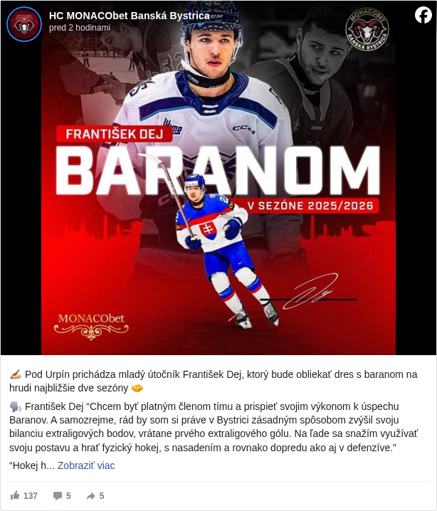 HC MONACObet Banská Bystrica: ✍🏻 Pod Urpín prichádza mladý útočník František Dej, ktorý bude obliekať dres s baranom na hrudi najbližšie dve sezóny 🤝

 🗣️ František Dej “Chcem byť platným členom tímu a prispieť svojim výkonom k úspechu Baranov. A samozrejme, rád by som si práve v Bystrici zásadným spôsobom zvýšil svoju bilanciu extraligových bodov, vrátane prvého extraligového gólu. Na ľade sa snažím využívať svoju postavu a hrať fyzický hokej, s nasadením a rovnako dopredu ako aj v defenzíve.” 

 “Hokej hrávam od svojich piatich rokov, je hlavnou zložkou môjho doterajšieho života. Rád hrávam aj futbal a bedminton, pokiaľ na ne zistane čas. Som vášnivý šachista, tak dúfam, že v Bystrici medzi spoluhráčmi nájdem dôstojných súperov. Som priateľský, v kolektíve športovcov vyrastám od mala a so spoluhráčmi aj manažmentom klubov som vychádzal vždy dobre."

 🗣️ Ľuboš Pisár: “František patril v minulosti medzi nádeje slovenského hokeja a ja stále verím, že v ňom drieme veľký potenciál. Každý hráč má svoju vlastnú cestu a tempo rozvoja – niektorí prerazia skôr, iní potrebujú viac času a správne prostredie, aby ukázali, čo v nich naozaj je. Jeho príchod do nášho klubu vnímame ako šancu pre obe strany. My mu vieme ponúknuť stabilné zázemie, profesionálne vedenie a jasne nastavené očakávania. On nám na oplátku môže priniesť energiu, chuť posúvať sa ďalej a schopnosť zabojovať o miesto v zostave. Som rád, že sa rozhodol pre náš klub ako miesto pre ďalší krok svojej kariéry."

 Viac o novej posile: https://www.hc05.sk/…/ofenzivne-rady-rozsiri-aj-talentovany… <https://l.facebook.com/l.php?u=https%3A%2F%2Fwww.hc05.sk%2Fnovinky%2Fofenzivne-rady-rozsiri-aj-talentovany-frantisek-dej&h=AT3neC2-c3e2yEDhno8i4inOStmPbPqJp3dQ5p-TKs13ALdwetYewmuAHsYcAanzK_ZqnDrpKtvVOtKuTmwtWr73KkAVRfjauQ21KVy_PEa1qrLhYHbI9Mna19Z5xhbqOJ8>

 ⚪️🔴 Spolu za Bystricu

