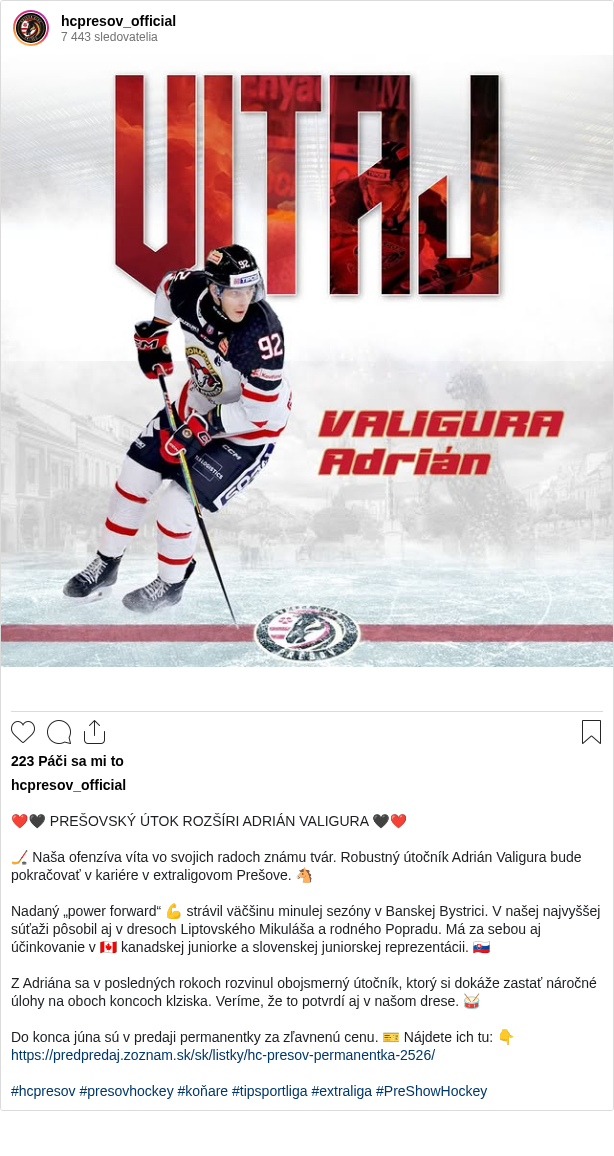 

❤️🖤 PREŠOVSKÝ ÚTOK ROZŠÍRI ADRIÁN VALIGURA 🖤❤️

🏒 Naša ofenzíva víta vo svojich radoch známu tvár. Robustný útočník Adrián Valigura bude pokračovať v kariére v extraligovom Prešove. 🐴

Nadaný „power forward“ 💪 strávil väčšinu minulej sezóny v Banskej Bystrici. V našej najvyššej súťaži pôsobil aj v dresoch Liptovského Mikuláša a rodného Popradu. Má za sebou aj účinkovanie v 🇨🇦 kanadskej juniorke a slovenskej juniorskej reprezentácii. 🇸🇰

Z Adriána sa v posledných rokoch rozvinul obojsmerný útočník, ktorý si dokáže zastať náročné úlohy na oboch koncoch klziska. Veríme, že to potvrdí aj v našom drese. 🥁

Do konca júna sú v predaji permanentky za zľavnenú cenu. 🎫 Nájdete ich tu: 👇
https://predpredaj.zoznam.sk/sk/listky/hc-presov-permanentka-2526/

#hcpresov #presovhockey #koňare #tipsportliga #extraliga #PreShowHockey