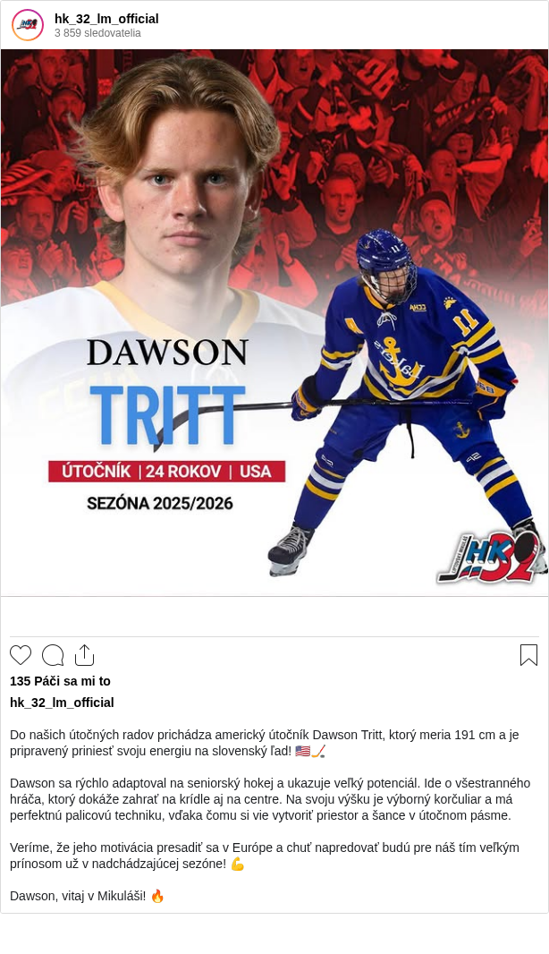 

Do našich útočných radov prichádza americký útočník Dawson Tritt, ktorý meria 191 cm a je pripravený priniesť svoju energiu na slovenský ľad! 🇺🇸🏒

Dawson sa rýchlo adaptoval na seniorský hokej a ukazuje veľký potenciál. Ide o všestranného hráča, ktorý dokáže zahrať na krídle aj na centre. Na svoju výšku je výborný korčuliar a má perfektnú palicovú techniku, vďaka čomu si vie vytvoriť priestor a šance v útočnom pásme.

Veríme, že jeho motivácia presadiť sa v Európe a chuť napredovať budú pre náš tím veľkým prínosom už v nadchádzajúcej sezóne! 💪

Dawson, vitaj v Mikuláši! 🔥