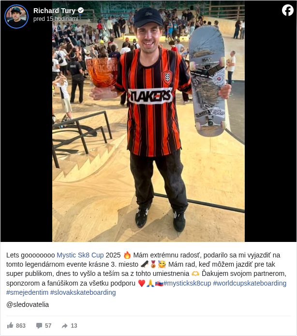 Richard Tury: Lets goooooooo Mystic Sk8 Cup <https://www.facebook.com/MysticSk8Cup?fref=mentions&ref=embed_post> 2025 🔥 Mám extrémnu radosť, podarilo sa mi vyjazdiť na tomto legendárnom evente krásne 3. miesto 🛹🥉🥳 Mám rad, keď môžem jazdiť pre tak super publikom, dnes to vyšlo a teším sa z tohto umiestnenia 🫶 Ďakujem svojom partnerom, sponzorom a fanúšikom za všetku podporu ♥️🙏🇸🇰#mysticksk8cup </hashtag/mysticksk8cup?__eep__=6&fref=mentions&ref=embed_post> #worldcupskateboarding </hashtag/worldcupskateboarding?__eep__=6&fref=mentions&ref=embed_post> #smejedentim </hashtag/smejedentim?__eep__=6&fref=mentions&ref=embed_post> #slovakskateboarding </hashtag/slovakskateboarding?__eep__=6&fref=mentions&ref=embed_post>

 @sledovatelia

