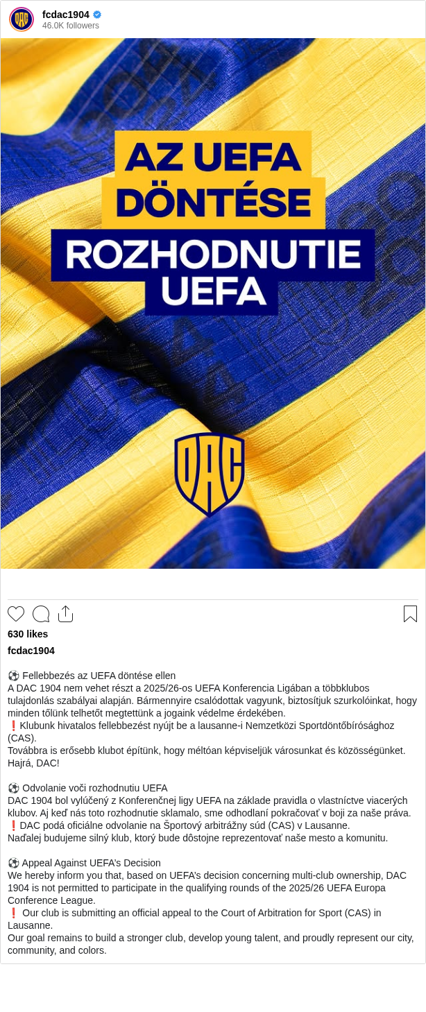 

⚽️ Fellebbezés az UEFA döntése ellen
A DAC 1904 nem vehet részt a 2025/26-os UEFA Konferencia Ligában a többklubos tulajdonlás szabályai alapján. Bármennyire csalódottak vagyunk, biztosítjuk szurkolóinkat, hogy minden tőlünk telhetőt megtettünk a jogaink védelme érdekében.
❗️Klubunk hivatalos fellebbezést nyújt be a lausanne-i Nemzetközi Sportdöntőbírósághoz (CAS).
Továbbra is erősebb klubot építünk, hogy méltóan képviseljük városunkat és közösségünket. Hajrá, DAC!

⚽️ Odvolanie voči rozhodnutiu UEFA
DAC 1904 bol vylúčený z Konferenčnej ligy UEFA na základe pravidla o vlastníctve viacerých klubov. Aj keď nás toto rozhodnutie sklamalo, sme odhodlaní pokračovať v boji za naše práva.
❗️DAC podá oficiálne odvolanie na Športový arbitrážny súd (CAS) v Lausanne.
Naďalej budujeme silný klub, ktorý bude dôstojne reprezentovať naše mesto a komunitu.

⚽️ Appeal Against UEFA’s Decision
We hereby inform you that, based on UEFA’s decision concerning multi-club ownership, DAC 1904 is not permitted to participate in the qualifying rounds of the 2025/26 UEFA Europa Conference League.
❗️ Our club is submitting an official appeal to the Court of Arbitration for Sport (CAS) in Lausanne.
Our goal remains to build a stronger club, develop young talent, and proudly represent our city, community, and colors.
