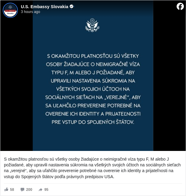 U.S. Embassy Slovakia: S okamžitou platnosťou sú všetky osoby žiadajúce o neimigračné víza typu F, M alebo J požiadané, aby upravili nastavenia súkromia na všetkých svojich účtoch na sociálnych sieťach na „verejné“, aby sa uľahčilo preverenie potrebné na overenie ich identity a prijateľnosti na vstup do Spojených štátov podľa právnych predpisov USA.

