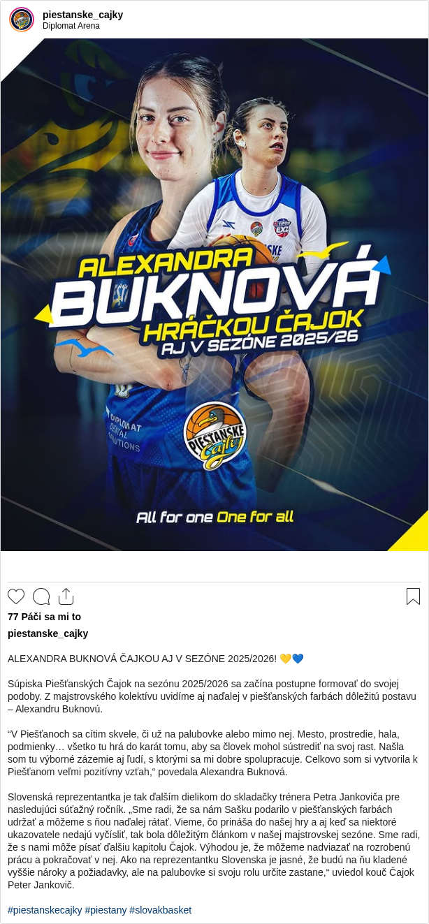 

ALEXANDRA BUKNOVÁ ČAJKOU AJ V SEZÓNE 2025/2026! 💛💙

Súpiska Piešťanských Čajok na sezónu 2025/2026 sa začína postupne formovať do svojej podoby. Z majstrovského kolektívu uvidíme aj naďalej v piešťanských farbách dôležitú postavu – Alexandru Buknovú.

“V Piešťanoch sa cítim skvele, či už na palubovke alebo mimo nej. Mesto, prostredie, hala, podmienky… všetko tu hrá do karát tomu, aby sa človek mohol sústrediť na svoj rast. Našla som tu výborné zázemie aj ľudí, s ktorými sa mi dobre spolupracuje. Celkovo som si vytvorila k Piešťanom veľmi pozitívny vzťah,“ povedala Alexandra Buknová.

Slovenská reprezentantka je tak ďalším dielikom do skladačky trénera Petra Jankoviča pre nasledujúci súťažný ročník. „Sme radi, že sa nám Sašku podarilo v piešťanských farbách udržať a môžeme s ňou naďalej rátať. Vieme, čo prináša do našej hry a aj keď sa niektoré ukazovatele nedajú vyčísliť, tak bola dôležitým článkom v našej majstrovskej sezóne. Sme radi, že s nami môže písať ďalšiu kapitolu Čajok. Výhodou je, že môžeme nadviazať na rozrobenú prácu a pokračovať v nej. Ako na reprezentantku Slovenska je jasné, že budú na ňu kladené vyššie nároky a požiadavky, ale na palubovke si svoju rolu určite zastane,“ uviedol kouč Čajok Peter Jankovič.

#piestanskecajky #piestany #slovakbasket