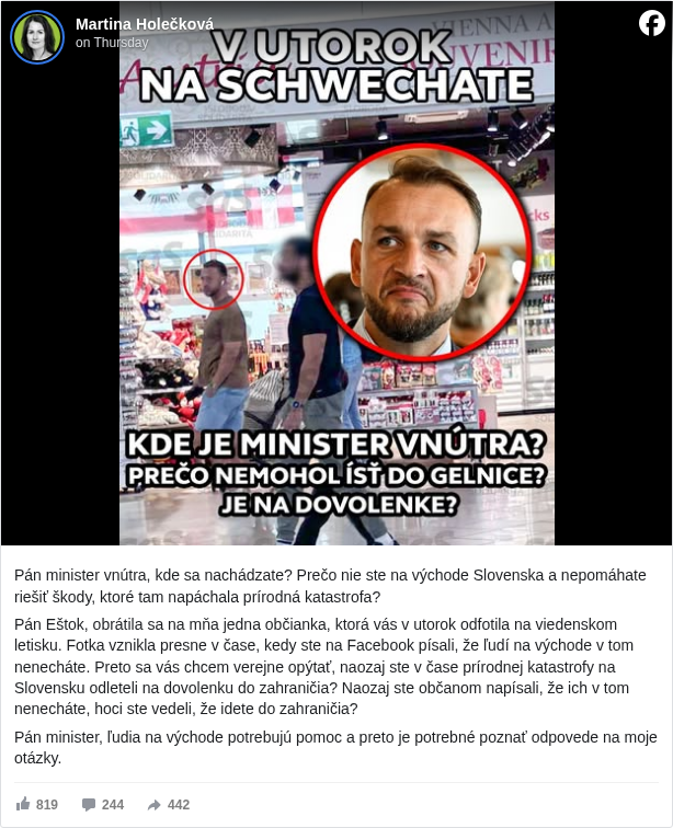 Martina Holečková: Pán minister vnútra, kde sa nachádzate? Prečo nie ste na východe Slovenska a nepomáhate riešiť škody, ktoré tam napáchala prírodná katastrofa? 

 Pán Eštok, obrátila sa na mňa jedna občianka, ktorá vás v utorok odfotila na viedenskom letisku. Fotka vznikla presne v čase, kedy ste na Facebook písali, že ľudí na východe v tom nenecháte. Preto sa vás chcem verejne opýtať, naozaj ste v čase prírodnej katastrofy na Slovensku odleteli na dovolenku do zahraničia? Naozaj ste občanom napísali, že ich v tom nenecháte, hoci ste vedeli, že idete do zahraničia? 

 Pán minister, ľudia na východe potrebujú pomoc a preto je potrebné poznať odpovede na moje otázky.

