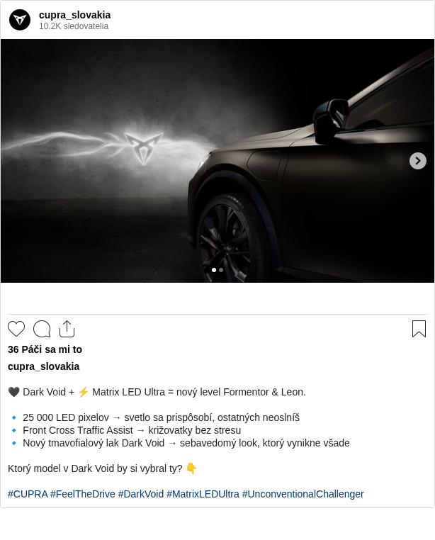 

🖤 Dark Void + ⚡ Matrix LED Ultra = nový level Formentor & Leon.

🔹 25 000 LED pixelov → svetlo sa prispôsobí, ostatných neoslníš
🔹 Front Cross Traffic Assist → križovatky bez stresu
🔹 Nový tmavofialový lak Dark Void → sebavedomý look, ktorý vynikne všade

Ktorý model v Dark Void by si vybral ty? 👇

#CUPRA #FeelTheDrive #DarkVoid #MatrixLEDUltra #UnconventionalChallenger