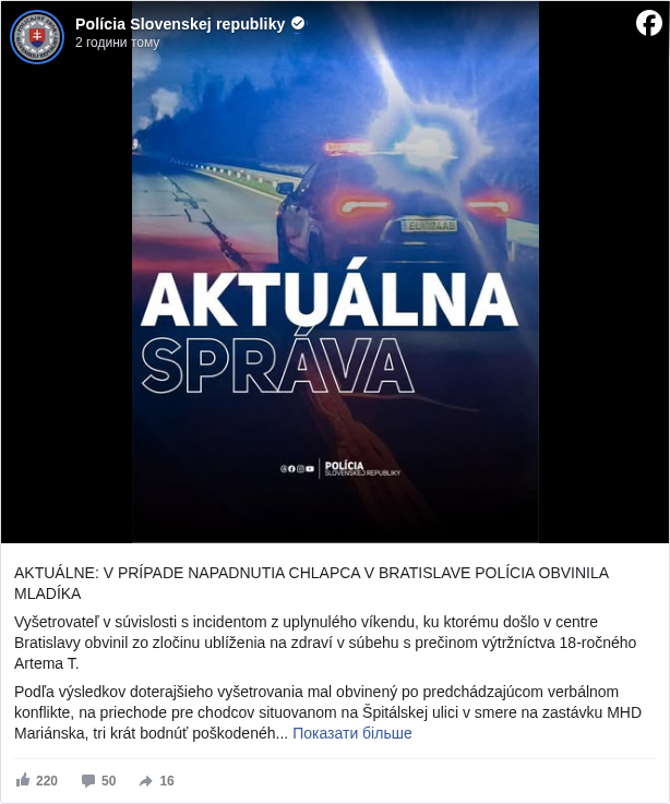 Polícia Slovenskej republiky: AKTUÁLNE: V PRÍPADE NAPADNUTIA CHLAPCA V BRATISLAVE POLÍCIA OBVINILA MLADÍKA

 Vyšetrovateľ v súvislosti s incidentom z uplynulého víkendu, ku ktorému došlo v centre Bratislavy obvinil zo zločinu ublíženia na zdraví v súbehu s prečinom výtržníctva 18-ročného Artema T. 

 Podľa výsledkov doterajšieho vyšetrovania mal obvinený po predchádzajúcom verbálnom konflikte, na priechode pre chodcov situovanom na Špitálskej ulici v smere na zastávku MHD Mariánska, tri krát bodnúť poškodeného 17-ročného mladíka do oblasti chrbta. Z miesta následne odišiel. 

 Obvinený muž bol po vykonaní potrebných úkonov umiestnený v cele policajného zaistenia, zo strany vyšetrovateľa bol spracovaný podnet k jeho väzobnému stíhaniu. 

 V prípade preukázania viny pred súdom hrozí obvinenému za uvedené konanie v zmysle zákona trest odňatia slobody na štyri roky až desať rokov.

