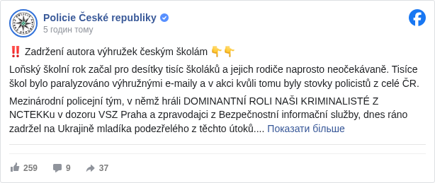 Policie České republiky: ‼️ Zadržení autora výhružek českým školám 👇👇

 Loňský školní rok začal pro desítky tisíc školáků a jejich rodiče naprosto neočekávaně. Tisíce škol bylo paralyzováno výhružnými e-maily a v akci kvůli tomu byly stovky policistů z celé ČR.

 Mezinárodní policejní tým, v němž hráli DOMINANTNÍ ROLI NAŠI KRIMINALISTÉ Z NCTEKKu v dozoru VSZ Praha a zpravodajci z Bezpečnostní informační služby, dnes ráno zadržel na Ukrajině mladíka podezřelého z těchto útoků.

 Podle prvotních informací ČR nebyla jediným jeho cílem a útočil v mnoha státech Evropy. V současné době probíhají úkony trestního řízení, které mj. zjišťují možné zapojení dalších osob, které mohly rozesílání výhružných e-mailů organizovat či financovat.

 Vyjádření Bezpečnostní informační služby ➡️ https://x.com/biscz/status/1945418777971060737 <https://l.facebook.com/l.php?u=https%3A%2F%2Fx.com%2Fbiscz%2Fstatus%2F1945418777971060737&h=AT3MBUBJ2CsuMxVT0w4R9bIeEwqHegj6HLhJtXYbglk5kSfS0VocQv-2bSMJf86cj4TYPD-3Z1ewrMc_OEgUsWJWCUuc03oh1-PV_y8NwKDfE-4EeMhJbGGaq9S21z4Kwtqt7BFn2ZMBV0E>

