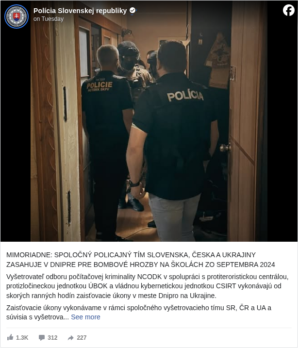 Polícia Slovenskej republiky: MIMORIADNE: SPOLOČNÝ POLICAJNÝ TÍM SLOVENSKA, ČESKA A UKRAJINY ZASAHUJE V DNIPRE PRE BOMBOVÉ HROZBY NA ŠKOLÁCH ZO SEPTEMBRA 2024

 Vyšetrovateľ odboru počítačovej kriminality NCODK v spolupráci s protiteroristickou centrálou, protizločineckou jednotkou ÚBOK a vládnou kybernetickou jednotkou CSIRT vykonávajú od skorých ranných hodín zaisťovacie úkony v meste Dnipro na Ukrajine. 

 Zaisťovacie úkony vykonávame v rámci spoločného vyšetrovacieho tímu SR, ČR a UA a súvisia s vyšetrovaním bombových hrozieb na školách zo septembra 2024. 

 V rámci zaisťovacích úkonov bola zadržaná 1 osoba – štátny občan Ukrajiny, s ktorou sú momentálne vykonávajú procesné úkony. 

 Zároveň v týchto momentoch prebiehajú domové prehliadky a prehliadky iných priestorov na viacerých miestach v meste Dnipro, pri ktorých sa zaisťuje výpočtová a mobilná telekomunikačná technika. 

 Vzhľadom na prebiehajúce úkony nie je možné poskytnúť viac informácií.

