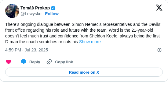 Tomáš Prokop: There’s ongoing dialogue between Simon Nemec’s representatives and the Devils’ front office regarding his role and future with the team. Word is the 21-year-old doesn’t feel much trust and confidence from Sheldon Keefe, always being the first D-man the coach scratches or cuts his