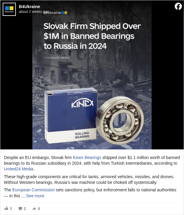 B4Ukraine: Despite an EU embargo, Slovak firm Kinex Bearings <https://www.facebook.com/kinexbearings?fref=mentions&ref=embed_post> shipped over $1.1 million worth of banned bearings to its Russian subsidiary in 2024, with help from Turkish intermediaries, according to United24 Media <https://www.facebook.com/united24.media?fref=mentions&ref=embed_post>.

 These high-grade components are critical for tanks, armored vehicles, missiles, and drones. Without Western bearings, Russia’s war machine could be choked off systemically.

 The European Commission <https://www.facebook.com/EuropeanCommission?fref=mentions&ref=embed_post> sets sanctions policy, but enforcement falls to national authorities — in this case, #Slovakia </hashtag/slovakia?__eep__=6&fref=mentions&ref=embed_post>.

 #DisarmRussia </hashtag/disarmrussia?__eep__=6&fref=mentions&ref=embed_post>

