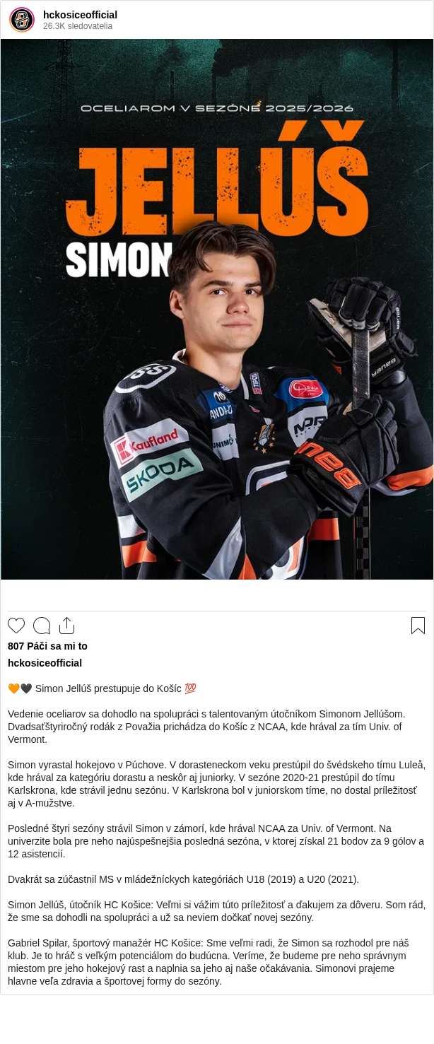 

🧡🖤 Simon Jellúš prestupuje do Košíc 💯

Vedenie oceliarov sa dohodlo na spolupráci s talentovaným útočníkom Simonom Jellúšom. Dvadsaťštyriročný rodák z Považia prichádza do Košíc z NCAA, kde hrával za tím Univ. of Vermont.

Simon vyrastal hokejovo v Púchove. V dorasteneckom veku prestúpil do švédskeho tímu Luleå, kde hrával za kategóriu dorastu a neskôr aj juniorky. V sezóne 2020-21 prestúpil do tímu Karlskrona, kde strávil jednu sezónu. V Karlskrona bol v juniorskom tíme, no dostal príležitosť aj v A-mužstve.

Posledné štyri sezóny strávil Simon v zámorí, kde hrával NCAA za Univ. of Vermont. Na univerzite bola pre neho najúspešnejšia posledná sezóna, v ktorej získal 21 bodov za 9 gólov a 12 asistencií.

Dvakrát sa zúčastnil MS v mládežníckych kategóriách U18 (2019) a U20 (2021).

Simon Jellúš, útočník HC Košice: Veľmi si vážim túto príležitosť a ďakujem za dôveru. Som rád, že sme sa dohodli na spolupráci a už sa neviem dočkať novej sezóny.

Gabriel Spilar, športový manažér HC Košice: Sme veľmi radi, že Simon sa rozhodol pre náš klub. Je to hráč s veľkým potenciálom do budúcna. Veríme, že budeme pre neho správnym miestom pre jeho hokejový rast a naplnia sa jeho aj naše očakávania. Simonovi prajeme hlavne veľa zdravia a športovej formy do sezóny.