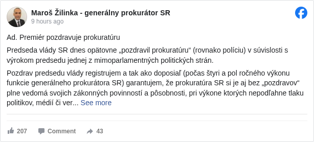 Maroš Žilinka - generálny prokurátor SR: Ad. Premiér pozdravuje prokuratúru

 Predseda vlády SR dnes opätovne „pozdravil prokuratúru“ (rovnako políciu) v súvislosti s výrokom predsedu jednej z mimoparlamentných politických strán.

 Pozdrav predsedu vlády registrujem a tak ako doposiaľ (počas štyri a pol ročného výkonu funkcie generálneho prokurátora SR) garantujem, že prokuratúra SR si je aj bez „pozdravov“ plne vedomá svojich zákonných povinností a pôsobnosti, pri výkone ktorých nepodľahne tlaku politikov, médií či verejnej mienky a svoje postupy a rozhodnutia nebude prispôsobovať ich predstavám. Naďalej budem v rámci zákonných kompetencií generálneho prokurátora prijímať opatrenia na presadzovanie zákonnosti a spravodlivosti, aj keď budú nepopulárne, alebo sa s nimi to ktoré spektrum (spoločenské alebo politické) nestotožní, ak budem presvedčený o ich správnosti a zákonnosti. Prokuratúra SR, ktorá nie je súčasťou výkonnej moci, sa určite nestane súčasťou a nástrojom politického súboja.

 Nikomu, vrátane politikov, nemožno uprieť právo na vlastný názor a jeho uplatnenie zákonom predpokladaným postupom. Za taký však určite nemožno považovať rôzne verejné výzvy či ironické „pozdravy“.

