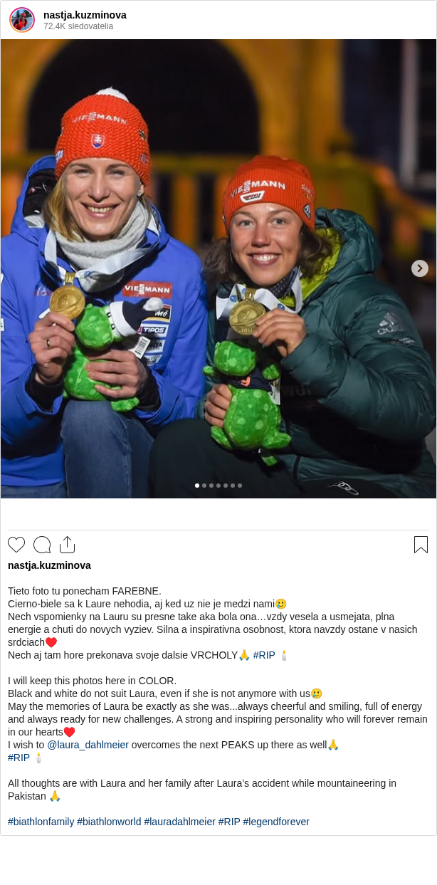 

Tieto foto tu ponecham FAREBNE.
Cierno-biele sa k Laure nehodia, aj ked uz nie je medzi nami🥲
Nech vspomienky na Lauru su presne take aka bola ona…vzdy vesela a usmejata, plna energie a chuti do novych vyziev. Silna a inspirativna osobnost, ktora navzdy ostane v nasich srdciach♥️
Nech aj tam hore prekonava svoje dalsie VRCHOLY🙏 #RIP 🕯️

I will keep this photos here in COLOR.
Black and white do not suit Laura, even if she is not anymore with us🥲
May the memories of Laura be exactly as she was...always cheerful and smiling, full of energy and always ready for new challenges. A strong and inspiring personality who will forever remain in our hearts♥️
I wish to @laura_dahlmeier overcomes the next PEAKS up there as well🙏
#RIP 🕯️

All thoughts are with Laura and her family after Laura’s accident while mountaineering in Pakistan 🙏

#biathlonfamily #biathlonworld #lauradahlmeier #RIP #legendforever