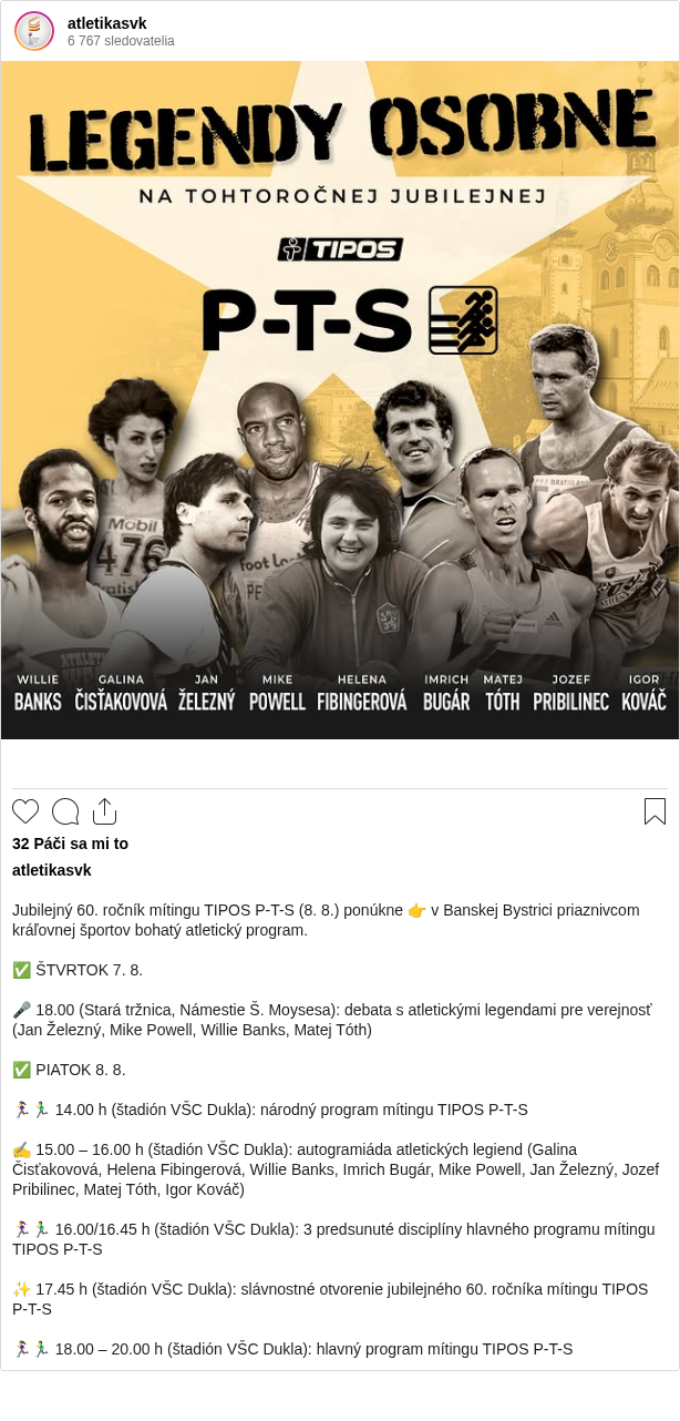 

Jubilejný 60. ročník mítingu TIPOS P-T-S (8. 8.) ponúkne 👉 v Banskej Bystrici priaznivcom kráľovnej športov bohatý atletický program.

✅ ŠTVRTOK 7. 8.

🎤 18.00 (Stará tržnica, Námestie Š. Moysesa): debata s atletickými legendami pre verejnosť (Jan Železný, Mike Powell, Willie Banks, Matej Tóth)

✅ PIATOK 8. 8.

🏃‍♀️🏃‍♂️ 14.00 h (štadión VŠC Dukla): národný program mítingu TIPOS P-T-S

✍️ 15.00 – 16.00 h (štadión VŠC Dukla): autogramiáda atletických legiend (Galina Čisťakovová, Helena Fibingerová, Willie Banks, Imrich Bugár, Mike Powell, Jan Železný, Jozef Pribilinec, Matej Tóth, Igor Kováč)

🏃‍♀️🏃‍♂️ 16.00/16.45 h (štadión VŠC Dukla): 3 predsunuté disciplíny hlavného programu mítingu TIPOS P-T-S

✨ 17.45 h (štadión VŠC Dukla): slávnostné otvorenie jubilejného 60. ročníka mítingu TIPOS P-T-S

🏃‍♀️🏃‍♂️ 18.00 – 20.00 h (štadión VŠC Dukla): hlavný program mítingu TIPOS P-T-S