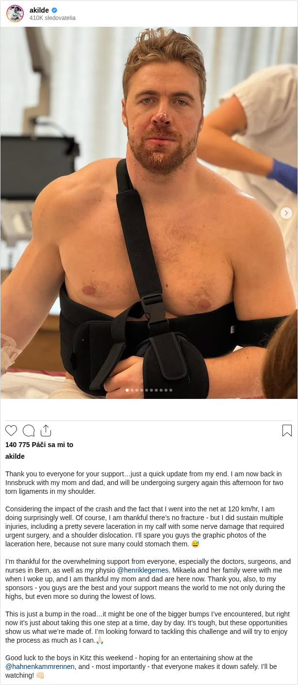

Thank you to everyone for your support…just a quick update from my end. I am now back in Innsbruck with my mom and dad, and will be undergoing surgery again this afternoon for two torn ligaments in my shoulder.

Considering the impact of the crash and the fact that I went into the net at 120 km/hr, I am doing surprisingly well. Of course, I am thankful there’s no fracture - but I did sustain multiple injuries, including a pretty severe laceration in my calf with some nerve damage that required urgent surgery, and a shoulder dislocation. I’ll spare you guys the graphic photos of the laceration here, because not sure many could stomach them. 😅

I’m thankful for the overwhelming support from everyone, especially the doctors, surgeons, and nurses in Bern, as well as my physio @henriklegernes. Mikaela and her family were with me when I woke up, and I am thankful my mom and dad are here now. Thank you, also, to my sponsors - you guys are the best and your support means the world to me not only during the highs, but even more so during the lowest of lows.

This is just a bump in the road…it might be one of the bigger bumps I’ve encountered, but right now it’s just about taking this one step at a time, day by day. It’s tough, but these opportunities show us what we’re made of. I’m looking forward to tackling this challenge and will try to enjoy the process as much as I can.🙏🏻

Good luck to the boys in Kitz this weekend - hoping for an entertaining show at the @hahnenkammrennen, and - most importantly - that everyone makes it down safely. I’ll be watching! 👊🏻