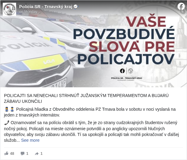 Polícia SR - Trnavský kraj: POLICAJTI SA NENECHALI STRHNÚŤ JUŽANSKÝM TEMPERAMENTOM A BUJARÚ ZÁBAVU UKONČILI

 👮‍♀️👮 Policajná hliadka z Obvodného oddelenia PZ Trnava bola v sobotu v noci vyslaná na jeden z trnavských internátov.

 📞 Oznamovateľ sa na políciu obrátil s tým, že je zo strany cudzokrajných študentov rušený nočný pokoj. Policajti na mieste oznámenie potvrdili a po anglicky upozornili hlučných obyvateľov, aby svoju zábavu ukončili. Tí sa upokojili a policajti tak mohli pokračovať v ďalšej služobnej činnosti.

 DOSTALI SME MAIL S NÁZVOM „POCHVALA“

 📩 Do mailovej schránky nám poslali pre hliadku, ktorá si svedomito plnila svoje povinnosti, milé poďakovanie. 

 💬 „Veľmi pekne ďakujem nočnej hliadke v Trnave za pomoc pri dodržiavaní nočného kľudu na Internáte. Policajtka hovorila po Anglicky a vysvetlila Talianom, aby už konečne o 1.00 hod zaliezli do izieb. Veľká vďaka.“

 🫡 Pre nás náplň práce, pre iných záchrana pred nedobrovoľne prebdenou nocou. Aj takto vyzerá nejedna nočná služba našich policajtov.

